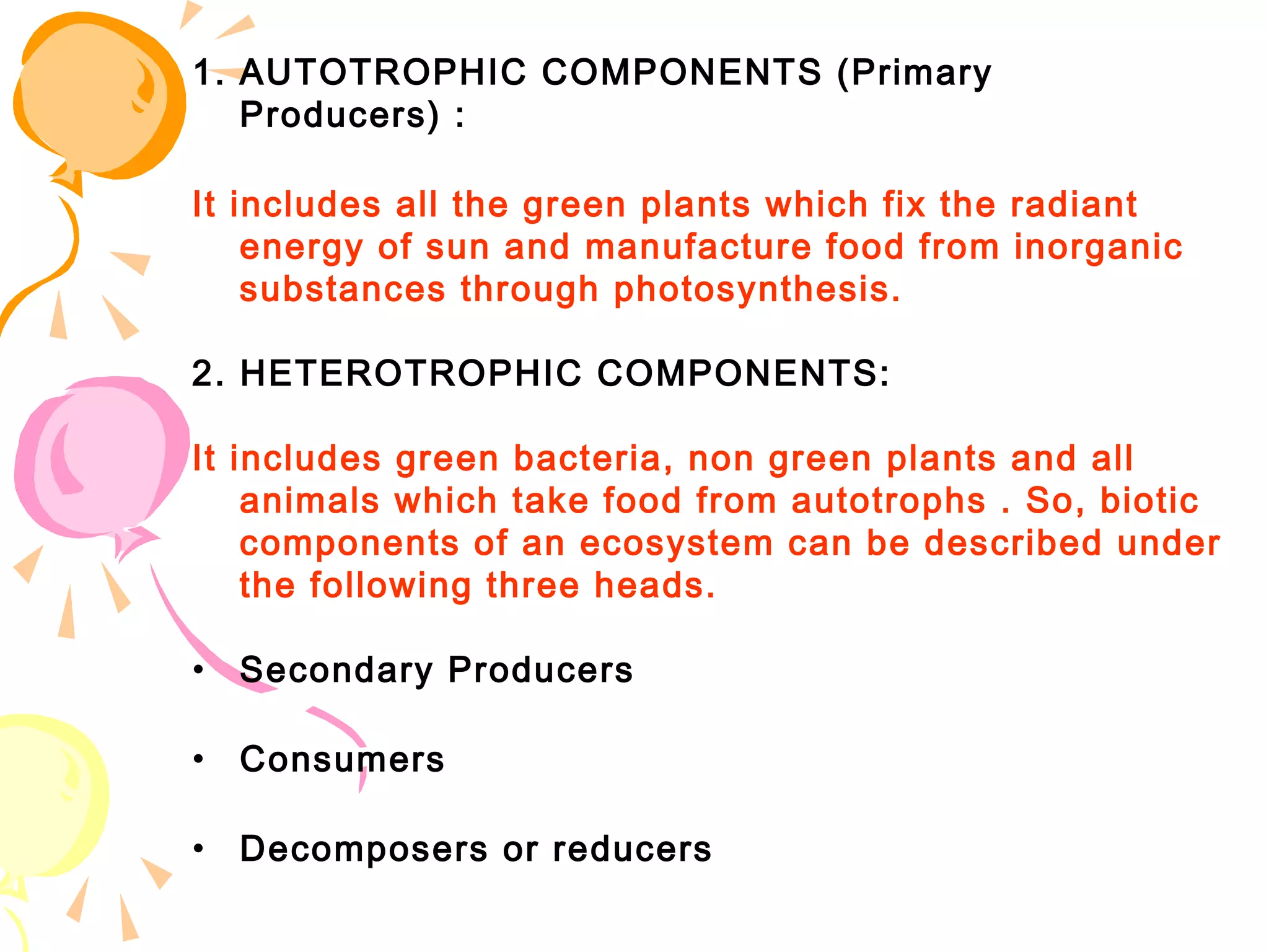 1. AUTOTROPHIC COMPONENTS (Primary
   Producers) :

It includes all the green plants which fix the radiant
    energy of sun and manufacture food from inorganic
    substances through photosynthesis.

2. HETEROTROPHIC COMPONENTS:

It includes green bacteria, non green plants and all
    animals which take food from autotrophs . So, biotic
    components of an ecosystem can be described under
    the following three heads.

•   Secondary Producers

•   Consumers

•   Decomposers or reducers
 