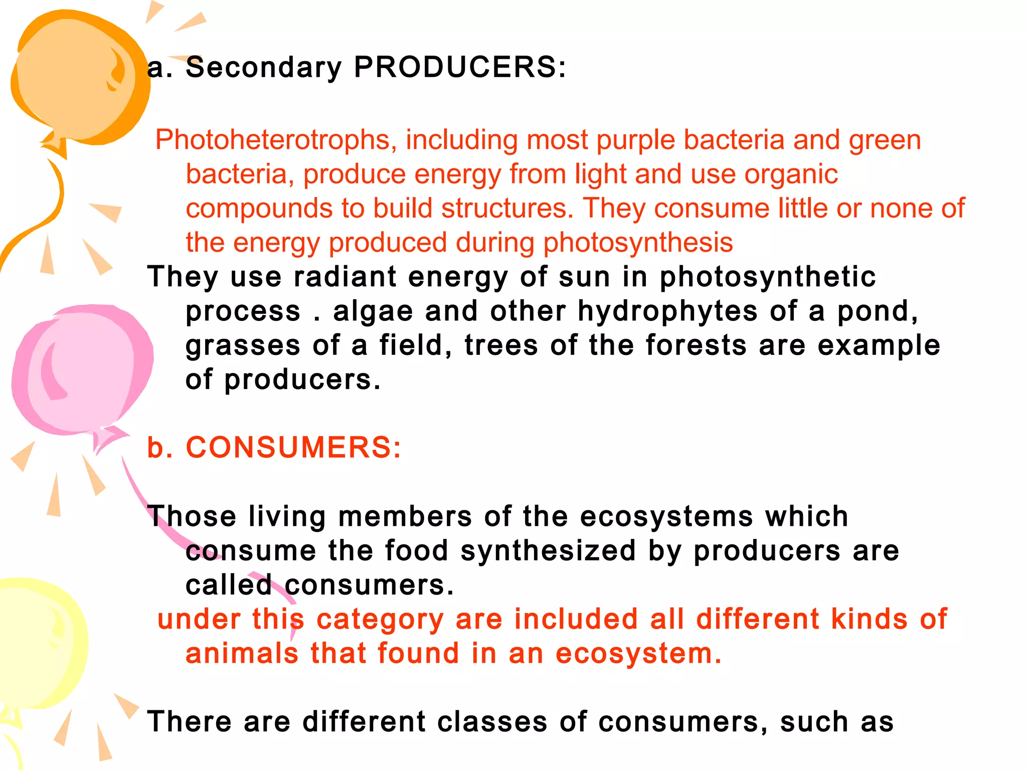 a. Secondary PRODUCERS:

 Photoheterotrophs, including most purple bacteria and green
   bacteria, produce energy from light and use organic
   compounds to build structures. They consume little or none of
   the energy produced during photosynthesis
They use radiant energy of sun in photosynthetic
   process . algae and other hydrophytes of a pond,
   grasses of a field, trees of the forests are example
   of producers.

b. CONSUMERS:

Those living members of the ecosystems which
   consume the food synthesized by producers are
   called consumers.
 under this category are included all different kinds of
   animals that found in an ecosystem.

There are different classes of consumers, such as
 