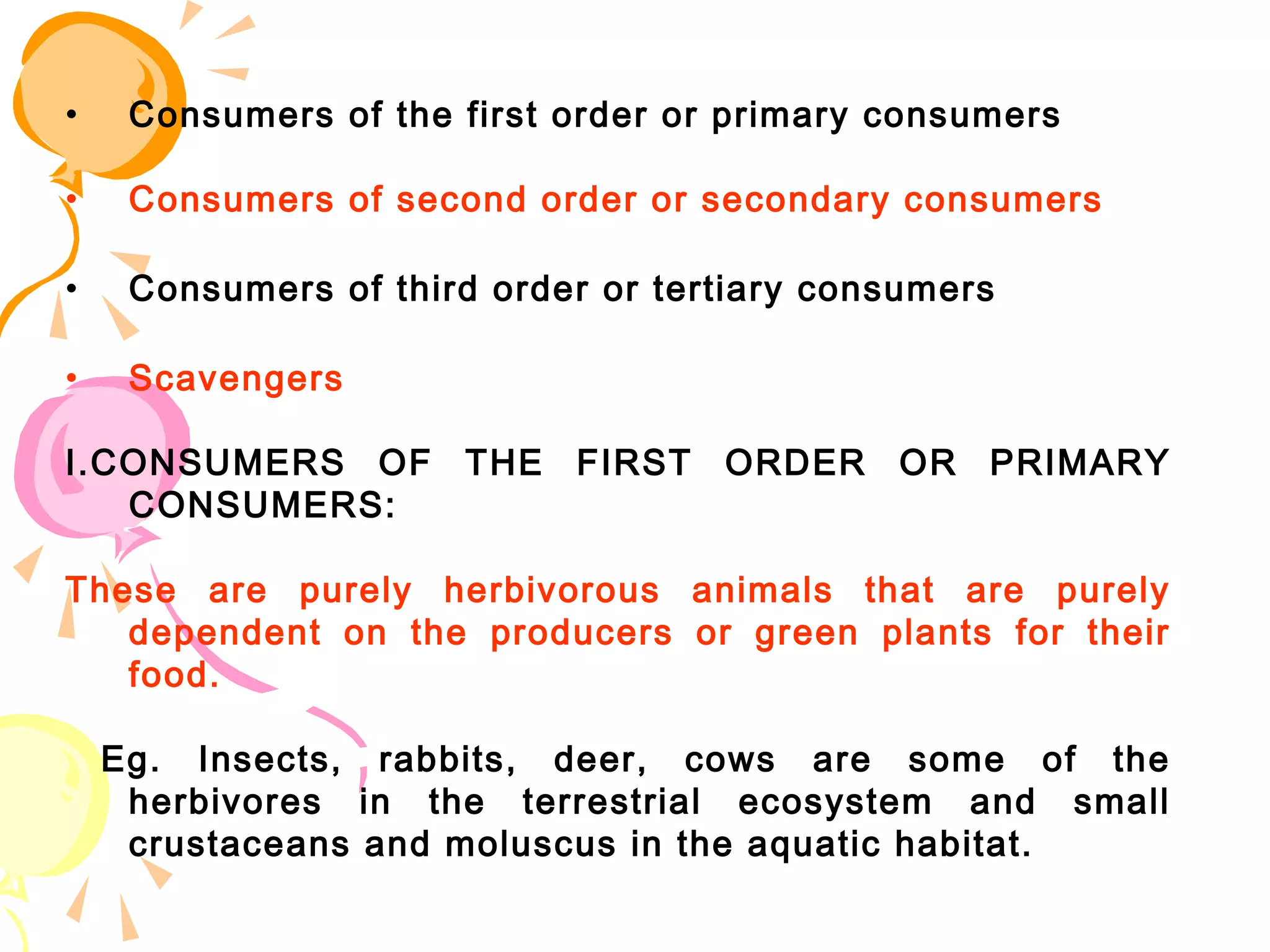 •    Consumers of the first order or primary consumers

•    Consumers of second order or secondary consumers

•    Consumers of third order or tertiary consumers

•    Scavengers

I.CONSUMERS OF THE FIRST ORDER OR PRIMARY
   CONSUMERS:

These are purely herbivorous animals that are purely
   dependent on the producers or green plants for their
   food.

    Eg. Insects, rabbits, deer, cows are some of the
     herbivores in the terrestrial ecosystem and small
     crustaceans and moluscus in the aquatic habitat.
 