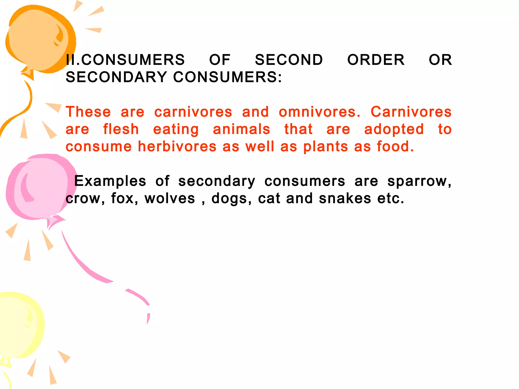 II.CONSUMERS OF  SECOND          ORDER     OR
SECONDARY CONSUMERS:

These are carnivores and omnivores. Carnivores
are flesh eating animals that are adopted to
consume herbivores as well as plants as food.

 Examples of secondary consumers are sparrow,
crow, fox, wolves , dogs, cat and snakes etc.
 