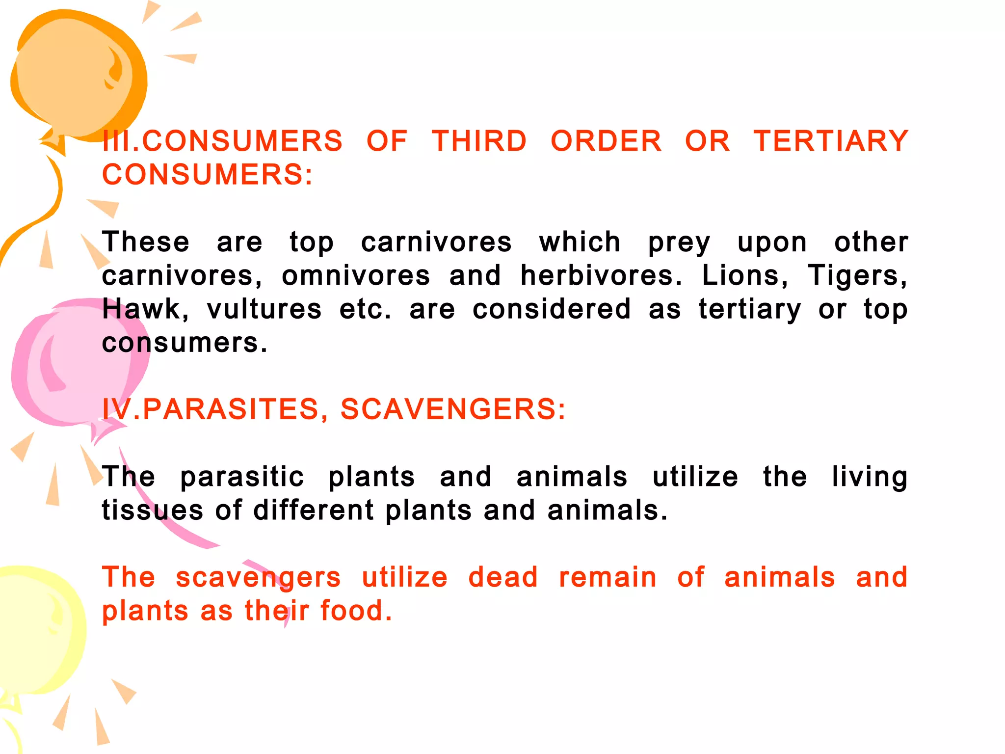 III.CONSUMERS OF THIRD ORDER OR TERTIARY
CONSUMERS:

These are top carnivores which prey upon other
carnivores, omnivores and herbivores. Lions, Tigers,
Hawk, vultures etc. are considered as tertiary or top
consumers.

IV.PARASITES, SCAVENGERS:

The parasitic plants and animals utilize the living
tissues of different plants and animals.

The scavengers utilize dead remain of animals and
plants as their food.
 