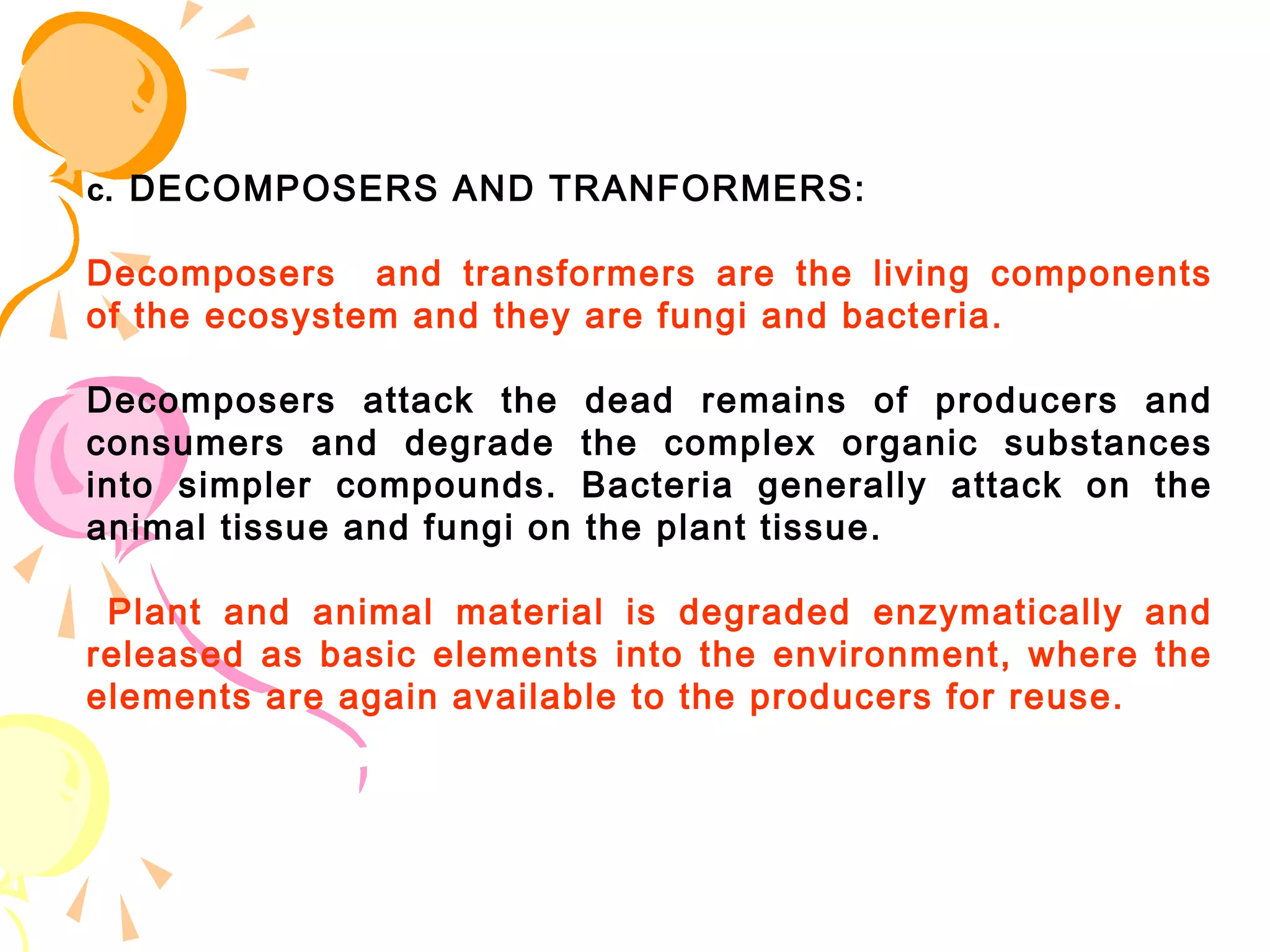 c. DECOMPOSERS AND TRANFORMERS:

Decomposers and transformers are the living components
of the ecosystem and they are fungi and bacteria.

Decomposers attack the       dead remains of producers and
consumers and degrade        the complex organic substances
into simpler compounds.      Bacteria generally attack on the
animal tissue and fungi on   the plant tissue.

 Plant and animal material is degraded enzymatically and
released as basic elements into the environment, where the
elements are again available to the producers for reuse.
 