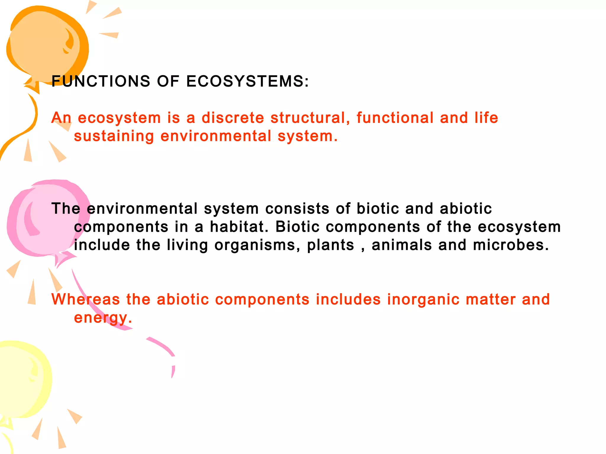 FUNCTIONS OF ECOSYSTEMS:

An ecosystem is a discrete structural, functional and life
  sustaining environmental system.



The environmental system consists of biotic and abiotic
  components in a habitat. Biotic components of the ecosystem
  include the living organisms, plants , animals and microbes.


Whereas the abiotic components includes inorganic matter and
  energy.
 