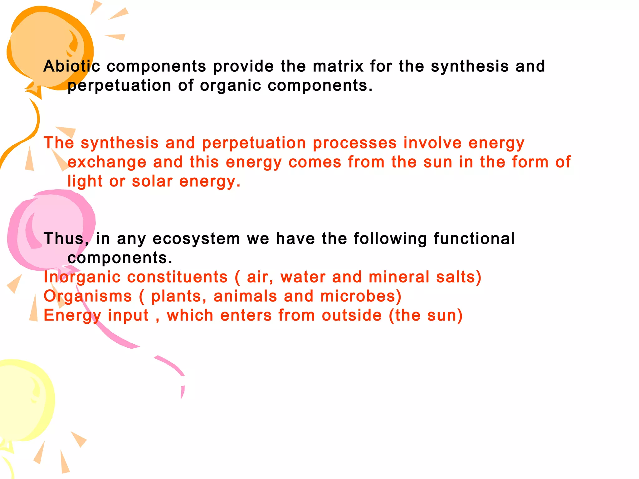 Abiotic components provide the matrix for the synthesis and
  perpetuation of organic components.


The synthesis and perpetuation processes involve energy
  exchange and this energy comes from the sun in the form of
  light or solar energy.


Thus, in any ecosystem we have the following functional
   components.
Inorganic constituents ( air, water and mineral salts)
Organisms ( plants, animals and microbes)
Energy input , which enters from outside (the sun)
 