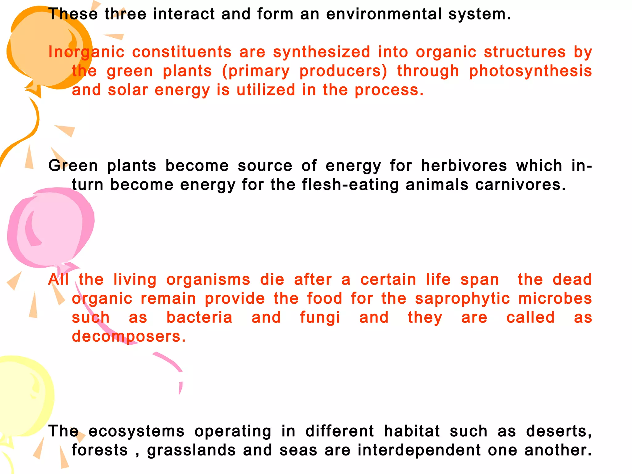 These three interact and form an environmental system.

Inorganic constituents are synthesized into organic structures by
   the green plants (primary producers) through photosynthesis
   and solar energy is utilized in the process.



Green plants become source of energy for herbivores which in-
  turn become energy for the flesh-eating animals carnivores.




All the living organisms die after a certain life span the dead
   organic remain provide the food for the saprophytic microbes
   such as bacteria and fungi and they are called as
   decomposers.




The ecosystems operating in different habitat such as deserts,
  forests , grasslands and seas are interdependent one another.
 