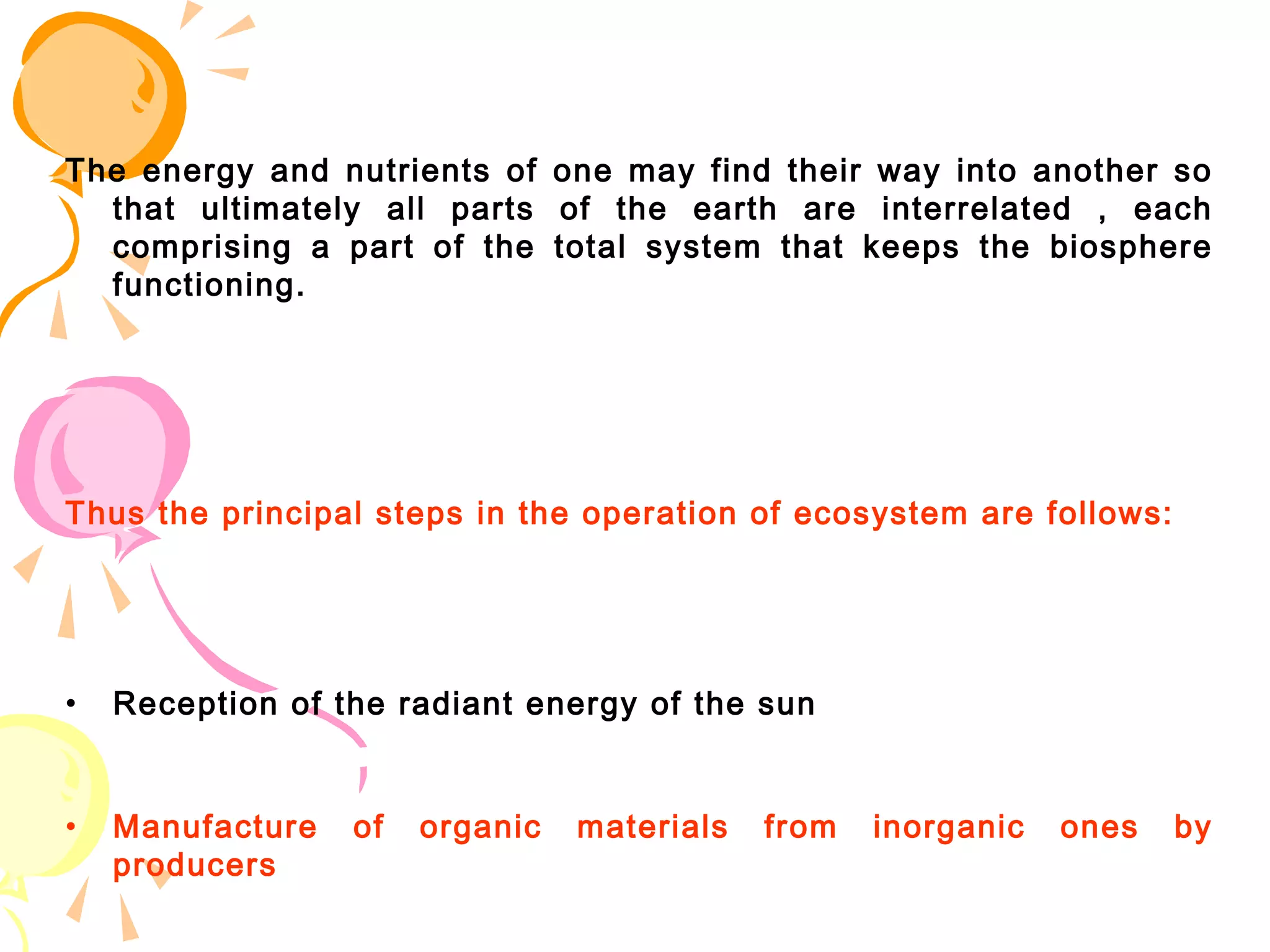 The energy and nutrients of one may find their way into another so
  that ultimately all parts of the earth are interrelated , each
  comprising a part of the total system that keeps the biosphere
  functioning.




Thus the principal steps in the operation of ecosystem are follows:




•   Reception of the radiant energy of the sun


•   Manufacture   of   organic   materials   from   inorganic   ones   by
    producers
 