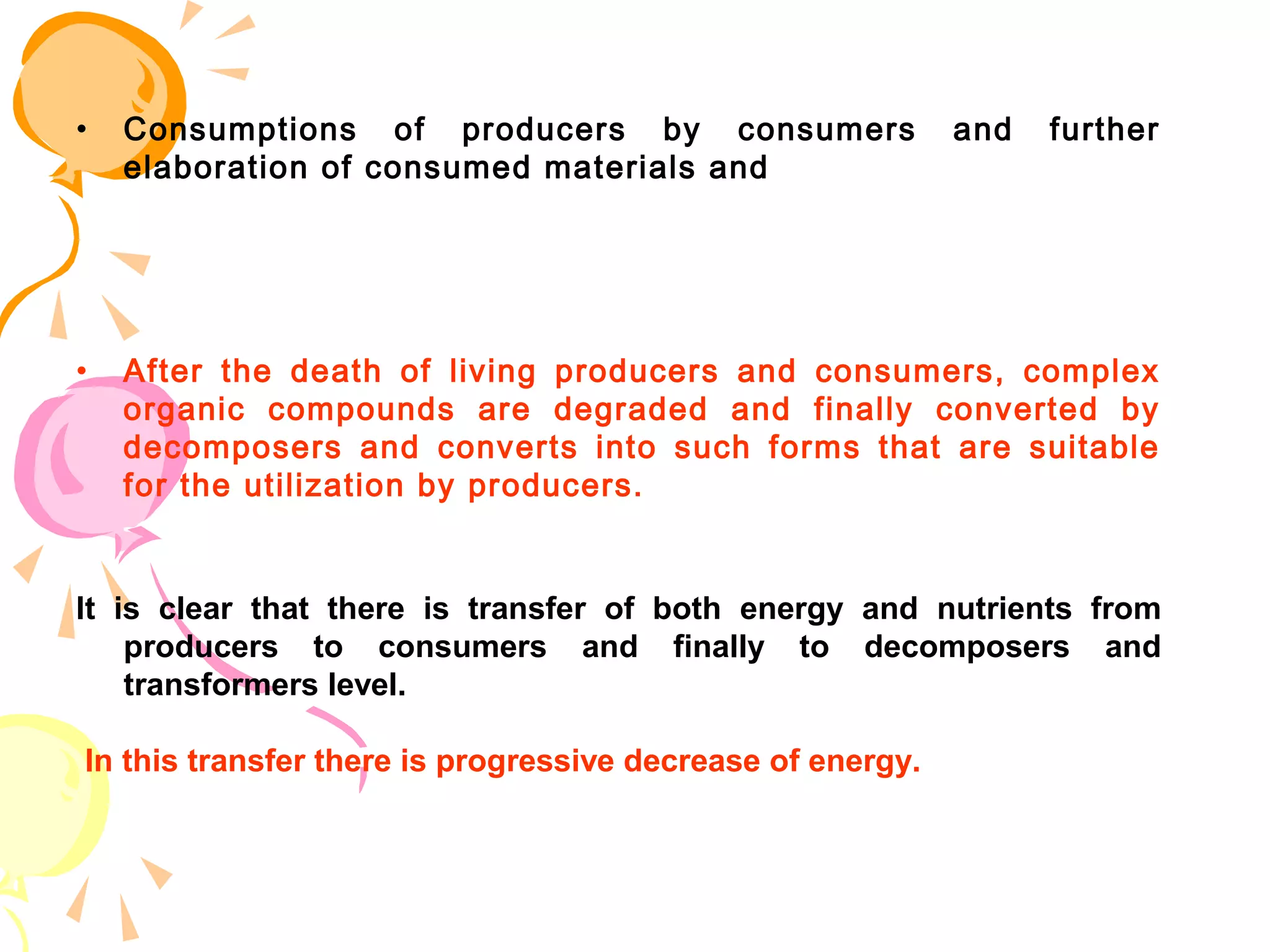•   Consumptions of producers by consumers                  and   further
    elaboration of consumed materials and




•   After the death of living producers and consumers, complex
    organic compounds are degraded and finally converted by
    decomposers and converts into such forms that are suitable
    for the utilization by producers.


It is clear that there is transfer of both energy and nutrients from
    producers to consumers and finally to decomposers and
    transformers level.

In this transfer there is progressive decrease of energy.
 