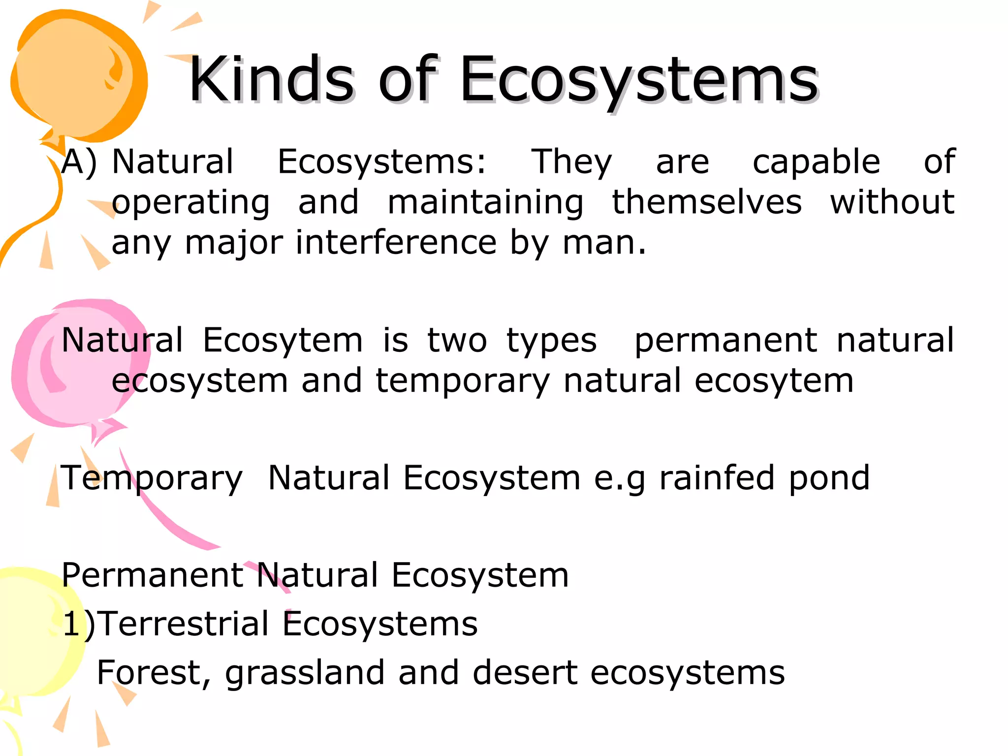Kinds of Ecosystems
A) Natural Ecosystems: They are capable of
   operating and maintaining themselves without
   any major interference by man.

Natural Ecosytem is two types permanent natural
  ecosystem and temporary natural ecosytem

Temporary Natural Ecosystem e.g rainfed pond

Permanent Natural Ecosystem
1)Terrestrial Ecosystems
  Forest, grassland and desert ecosystems
 