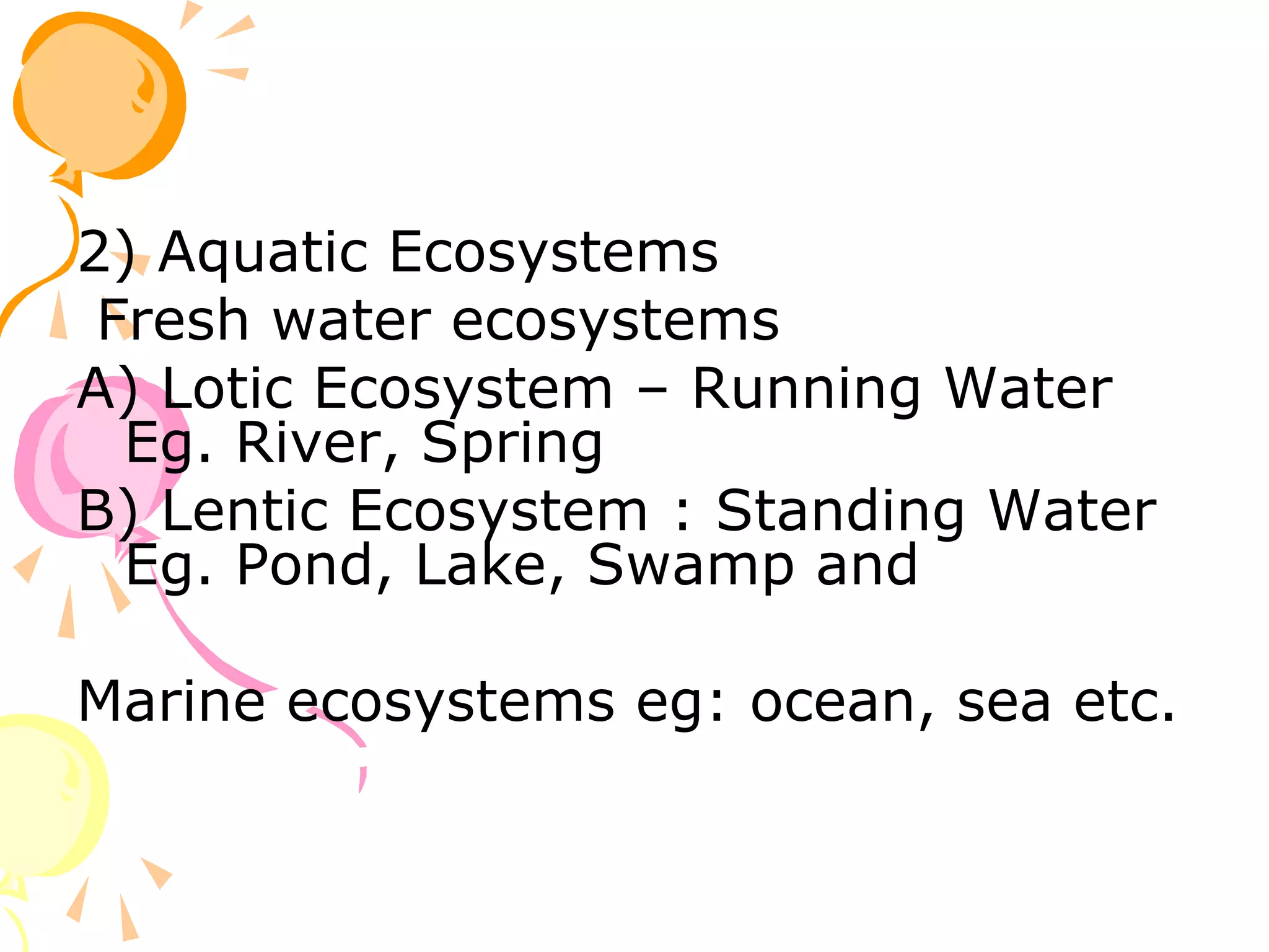 2) Aquatic Ecosystems
 Fresh water ecosystems
A) Lotic Ecosystem – Running Water
  Eg. River, Spring
B) Lentic Ecosystem : Standing Water
  Eg. Pond, Lake, Swamp and

Marine ecosystems eg: ocean, sea etc.
 