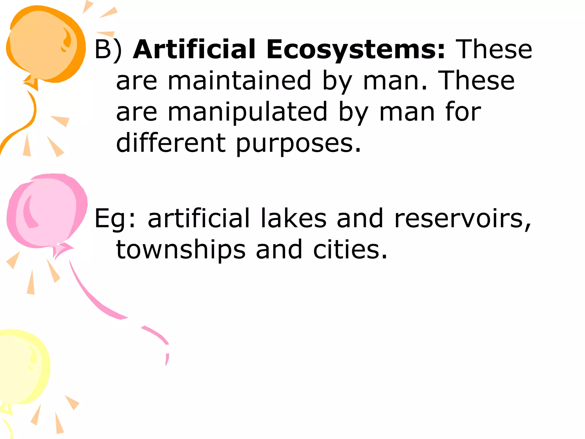 B) Artificial Ecosystems: These
 are maintained by man. These
 are manipulated by man for
 different purposes.

Eg: artificial lakes and reservoirs,
 townships and cities.
 