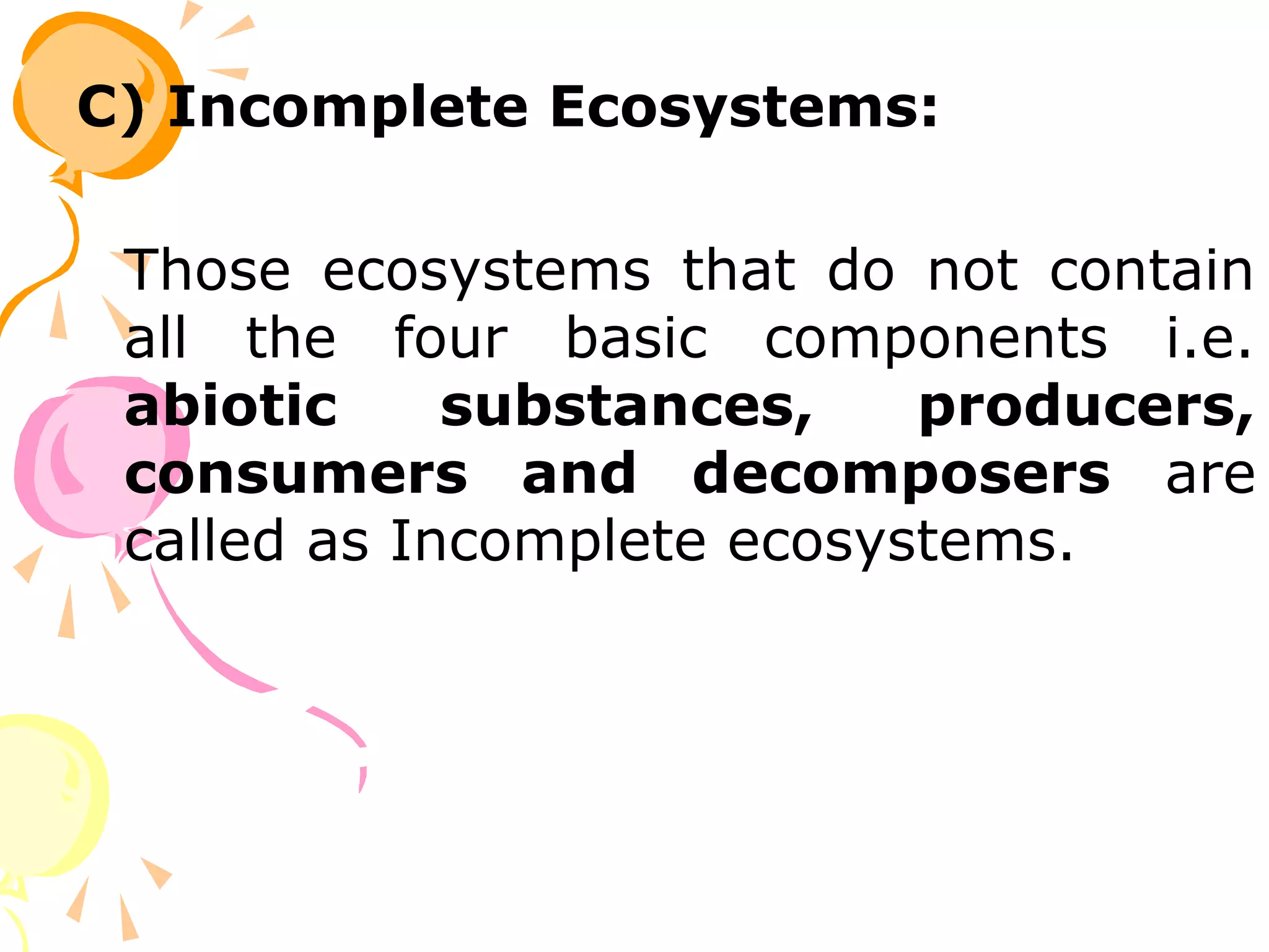 C) Incomplete Ecosystems:

 Those ecosystems that do not contain
 all the four basic components i.e.
 abiotic     substances,    producers,
 consumers and decomposers are
 called as Incomplete ecosystems.
 