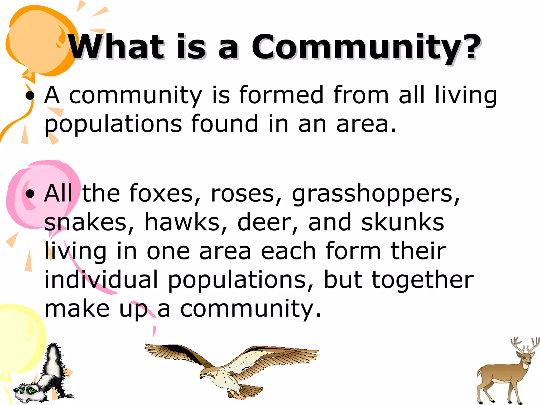 What is a Community?
• A community is formed from all living
  populations found in an area.

• All the foxes, roses, grasshoppers,
  snakes, hawks, deer, and skunks
  living in one area each form their
  individual populations, but together
  make up a community.
 