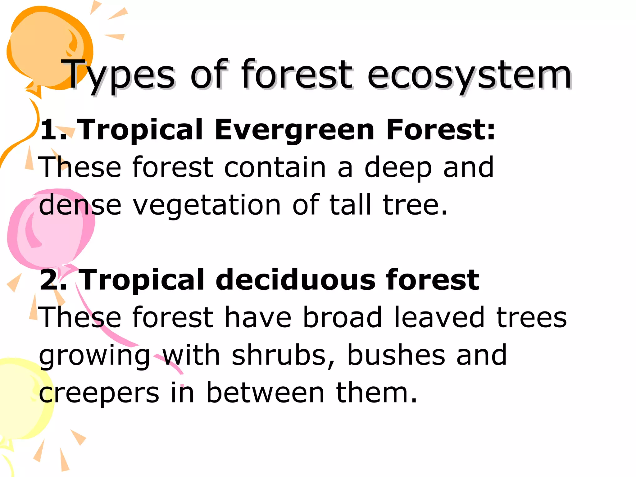 Types of forest ecosystem
1. Tropical Evergreen Forest:
These forest contain a deep and
dense vegetation of tall tree.

2. Tropical deciduous forest
These forest have broad leaved trees
growing with shrubs, bushes and
creepers in between them.
 
