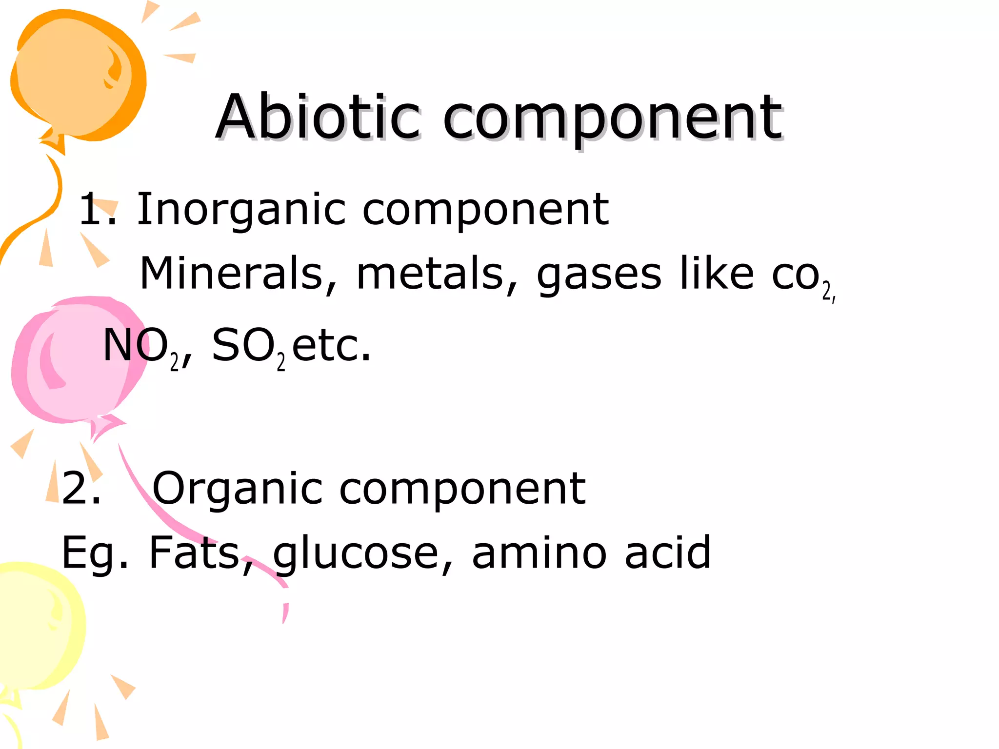 Abiotic component
1. Inorganic component
   Minerals, metals, gases like co2,
 NO2, SO2 etc.


2. Organic component
Eg. Fats, glucose, amino acid
 