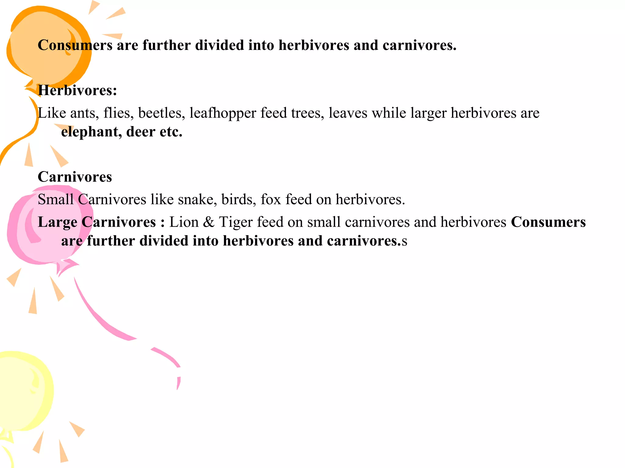 Consumers are further divided into herbivores and carnivores.

Herbivores:
Like ants, flies, beetles, leafhopper feed trees, leaves while larger herbivores are
   elephant, deer etc.

Carnivores
Small Carnivores like snake, birds, fox feed on herbivores.
Large Carnivores : Lion & Tiger feed on small carnivores and herbivores Consumers
   are further divided into herbivores and carnivores.s
 