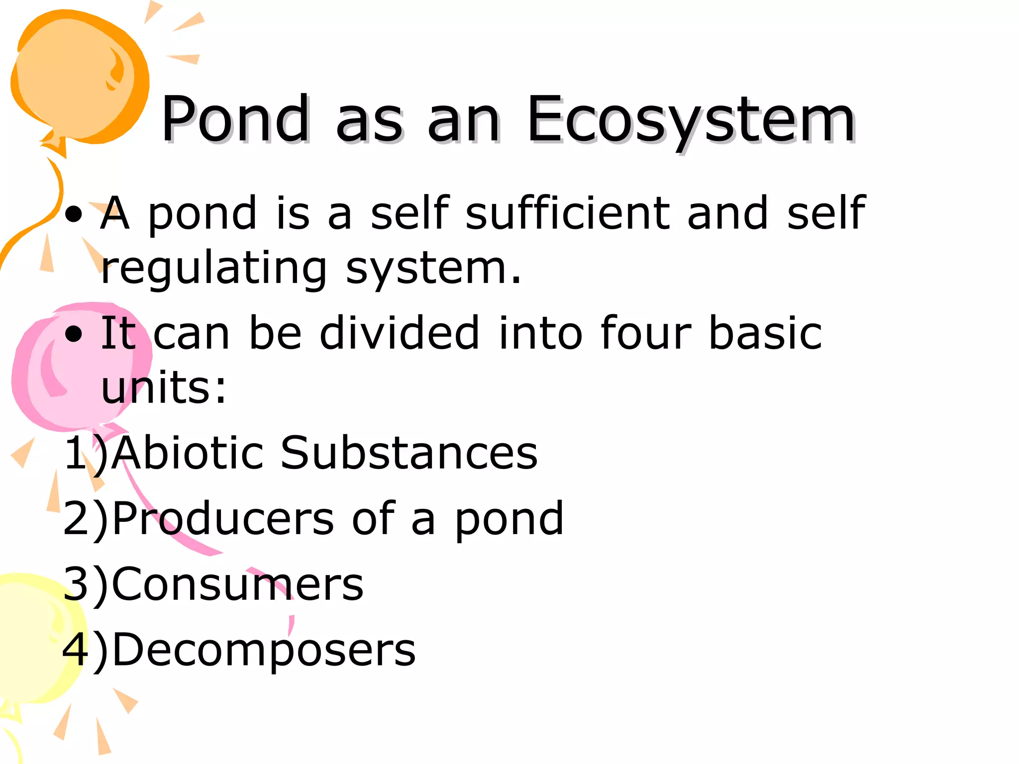 Pond as an Ecosystem
• A pond is a self sufficient and self
  regulating system.
• It can be divided into four basic
  units:
1)Abiotic Substances
2)Producers of a pond
3)Consumers
4)Decomposers
 