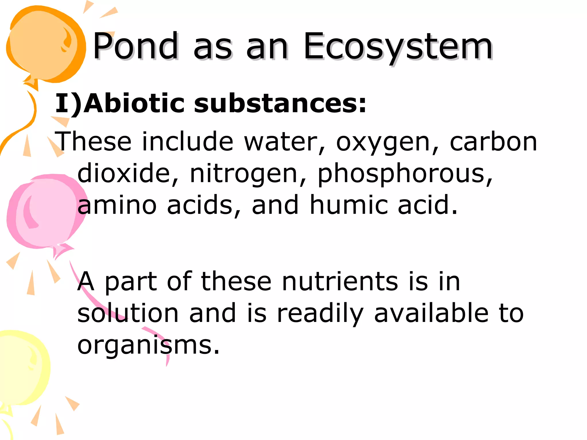 Pond as an Ecosystem
I)Abiotic substances:
These include water, oxygen, carbon
  dioxide, nitrogen, phosphorous,
  amino acids, and humic acid.

 A part of these nutrients is in
 solution and is readily available to
 organisms.
 