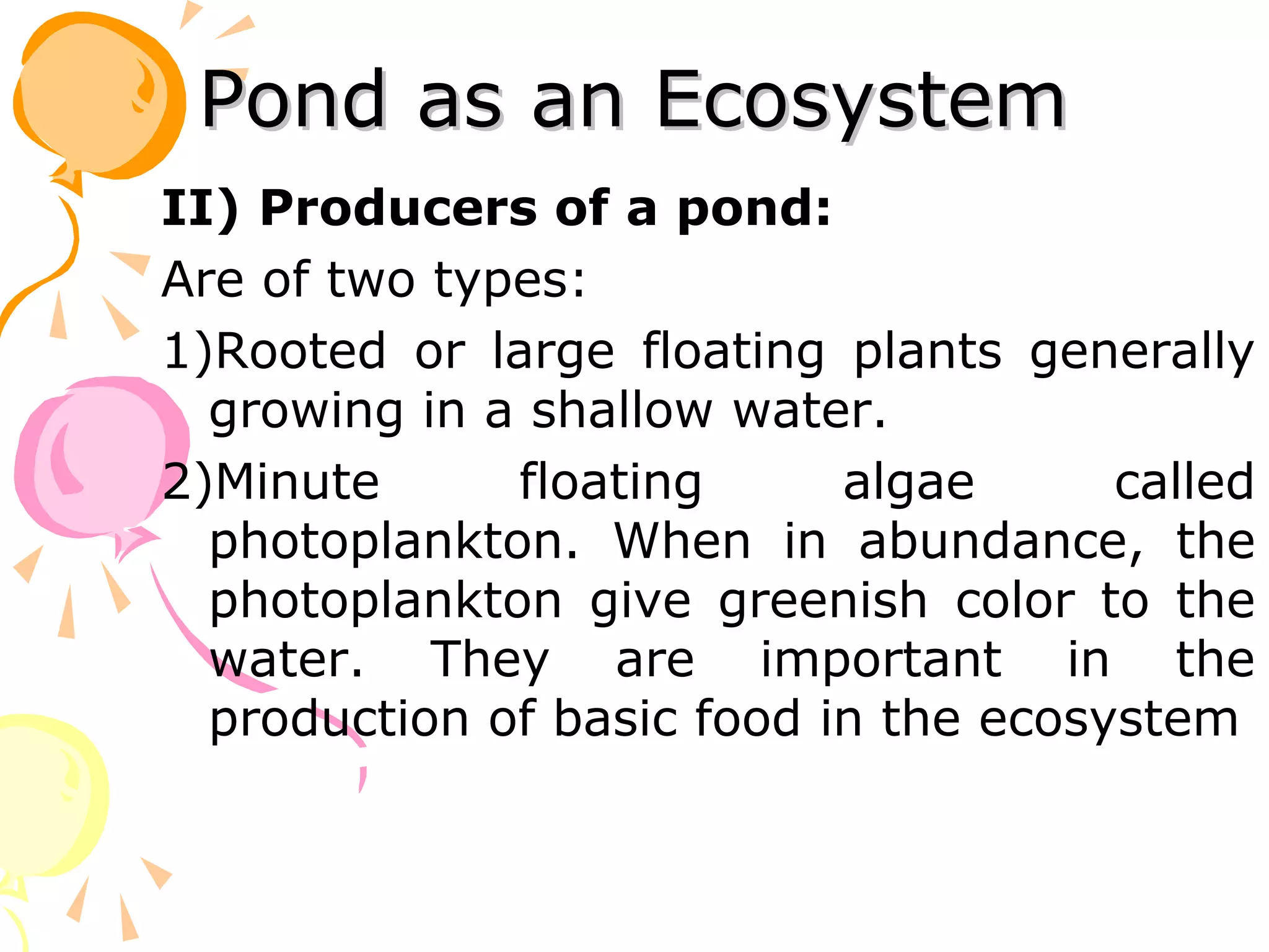 Pond as an Ecosystem
II) Producers of a pond:
Are of two types:
1)Rooted or large floating plants generally
  growing in a shallow water.
2)Minute      floating      algae      called
  photoplankton. When in abundance, the
  photoplankton give greenish color to the
  water. They are important in the
  production of basic food in the ecosystem
 