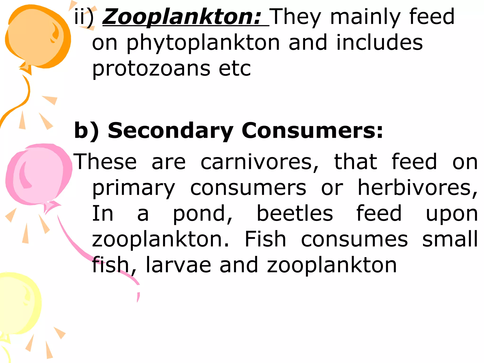 ii) Zooplankton: They mainly feed
   on phytoplankton and includes
   protozoans etc

b) Secondary Consumers:
These are carnivores, that feed on
 primary consumers or herbivores,
 In a pond, beetles feed upon
 zooplankton. Fish consumes small
 fish, larvae and zooplankton
 