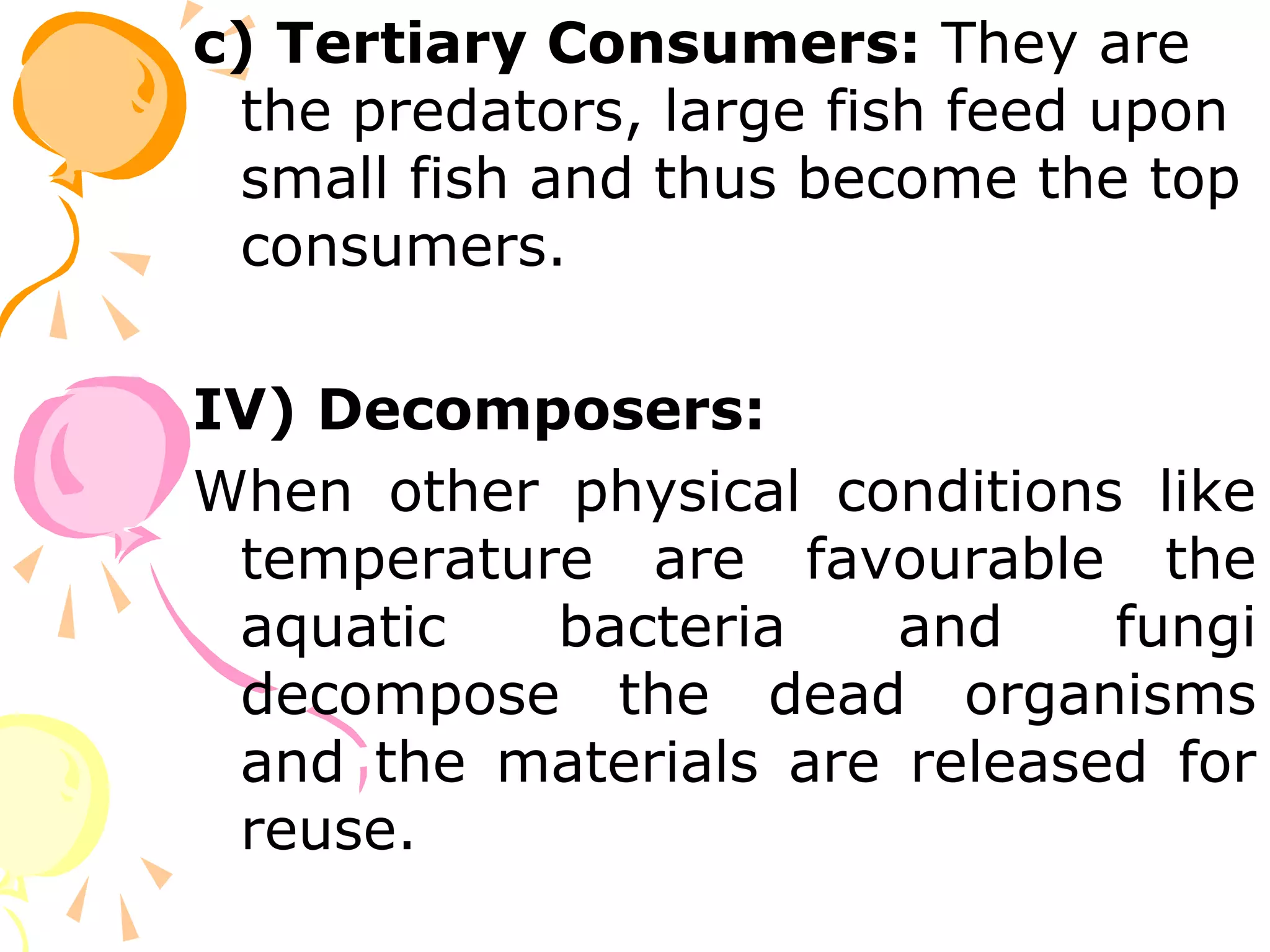 c) Tertiary Consumers: They are
 the predators, large fish feed upon
 small fish and thus become the top
 consumers.

IV) Decomposers:
When other physical conditions like
 temperature are favourable the
 aquatic   bacteria    and    fungi
 decompose the dead organisms
 and the materials are released for
 reuse.
 