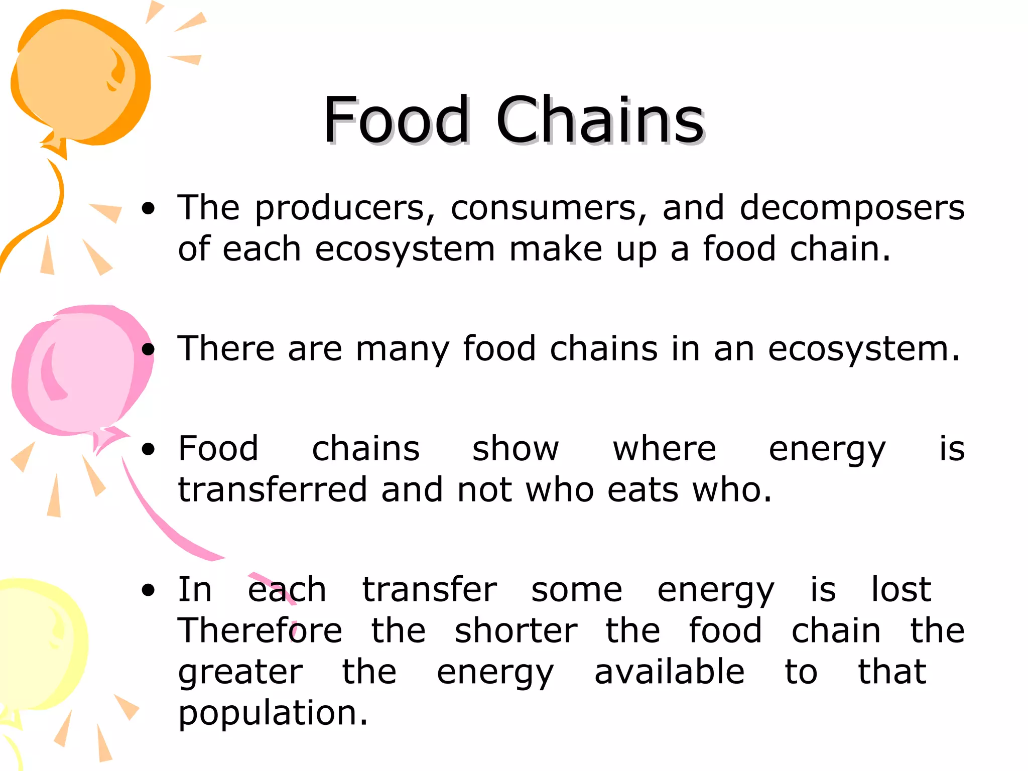 Food Chains
• The producers, consumers, and decomposers
  of each ecosystem make up a food chain.

• There are many food chains in an ecosystem.

• Food    chains   show   where    energy   is
  transferred and not who eats who.

• In each transfer some energy is lost
  Therefore the shorter the food chain the
  greater the energy available to that
  population.
 
