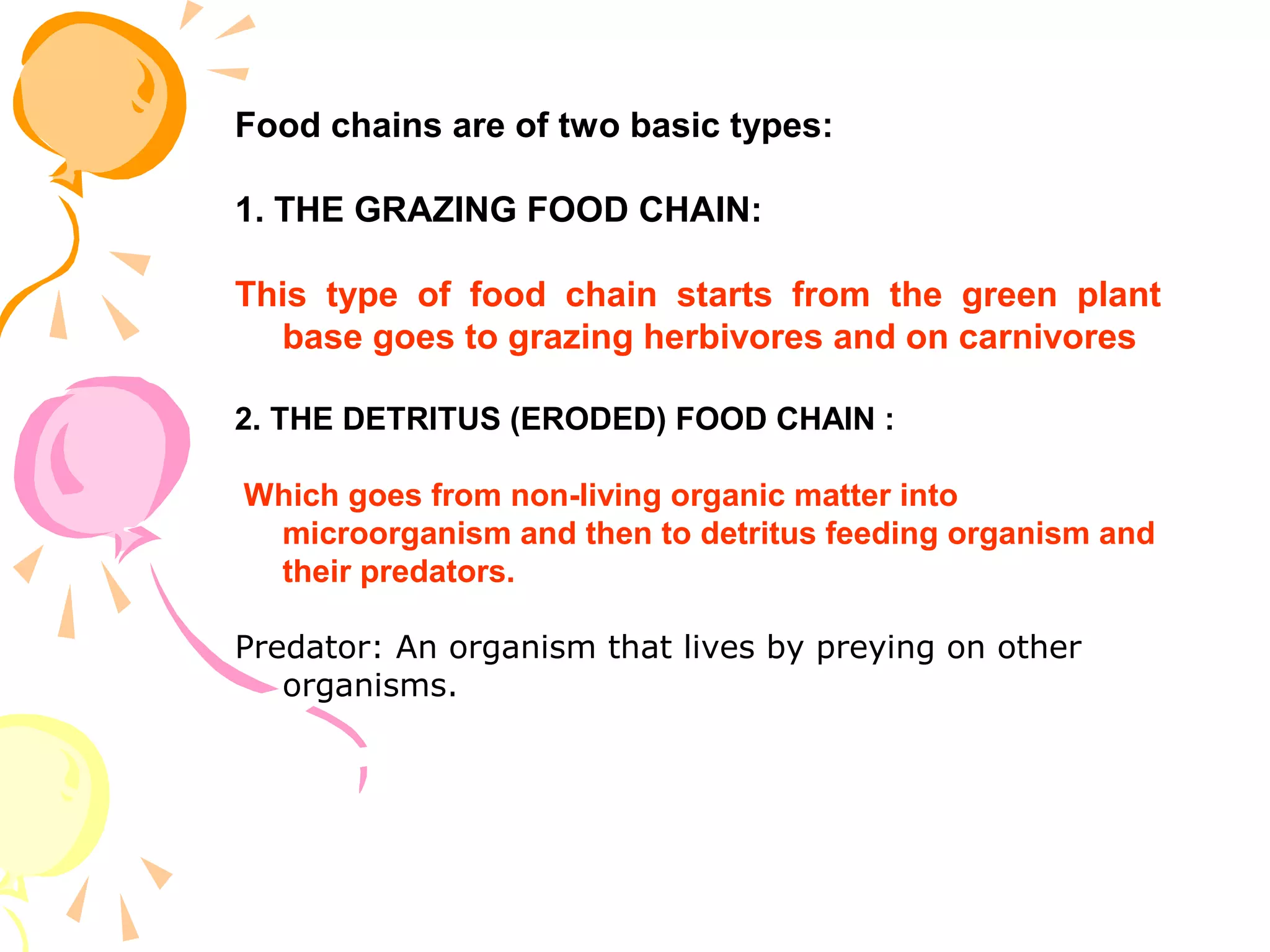 Food chains are of two basic types:

1. THE GRAZING FOOD CHAIN:

This type of food chain starts from the green plant
  base goes to grazing herbivores and on carnivores

2. THE DETRITUS (ERODED) FOOD CHAIN :

Which goes from non-living organic matter into
 microorganism and then to detritus feeding organism and
 their predators.

Predator: An organism that lives by preying on other
   organisms.
 