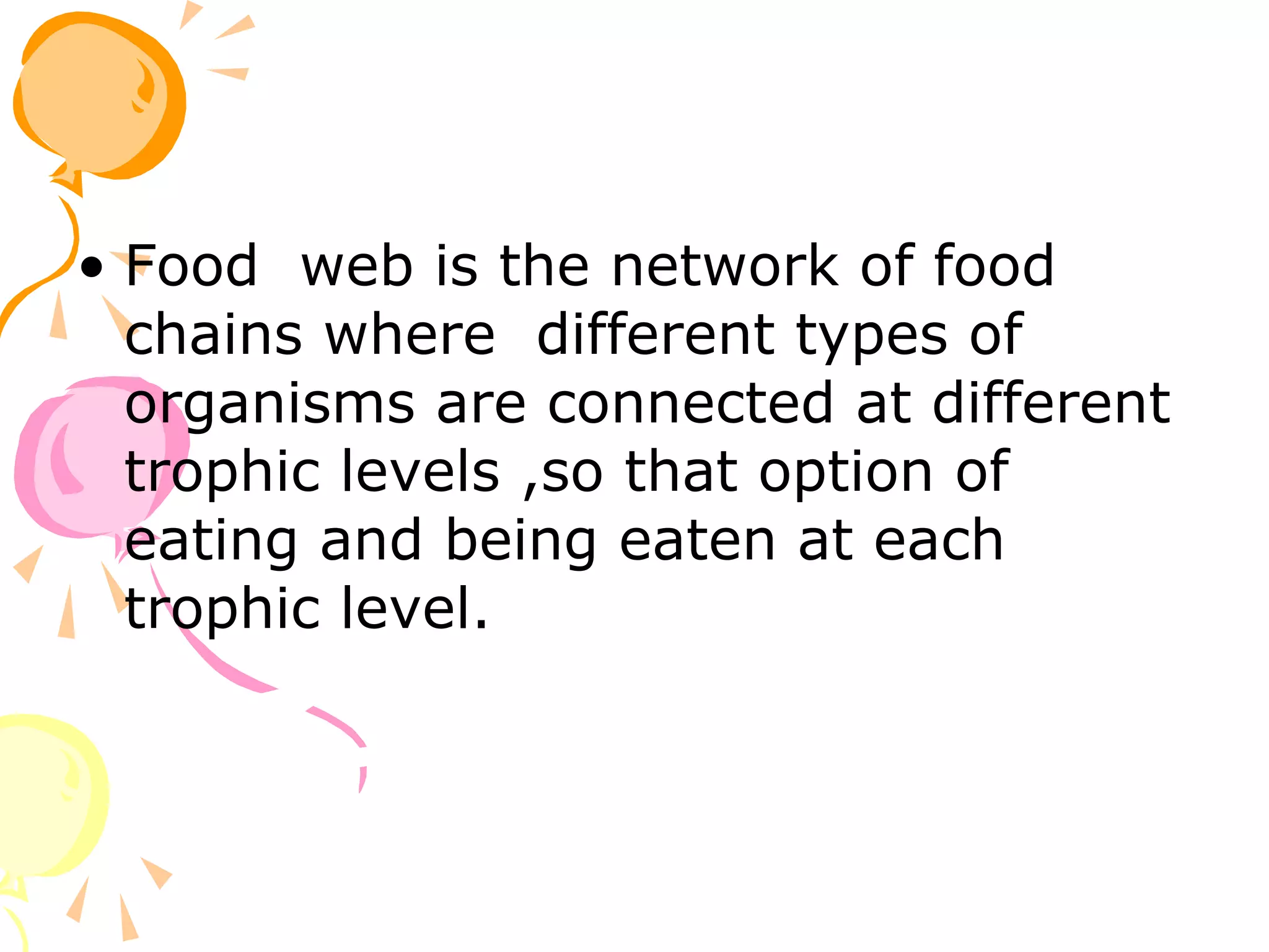 • Food web is the network of food
  chains where different types of
  organisms are connected at different
  trophic levels ,so that option of
  eating and being eaten at each
  trophic level.
 