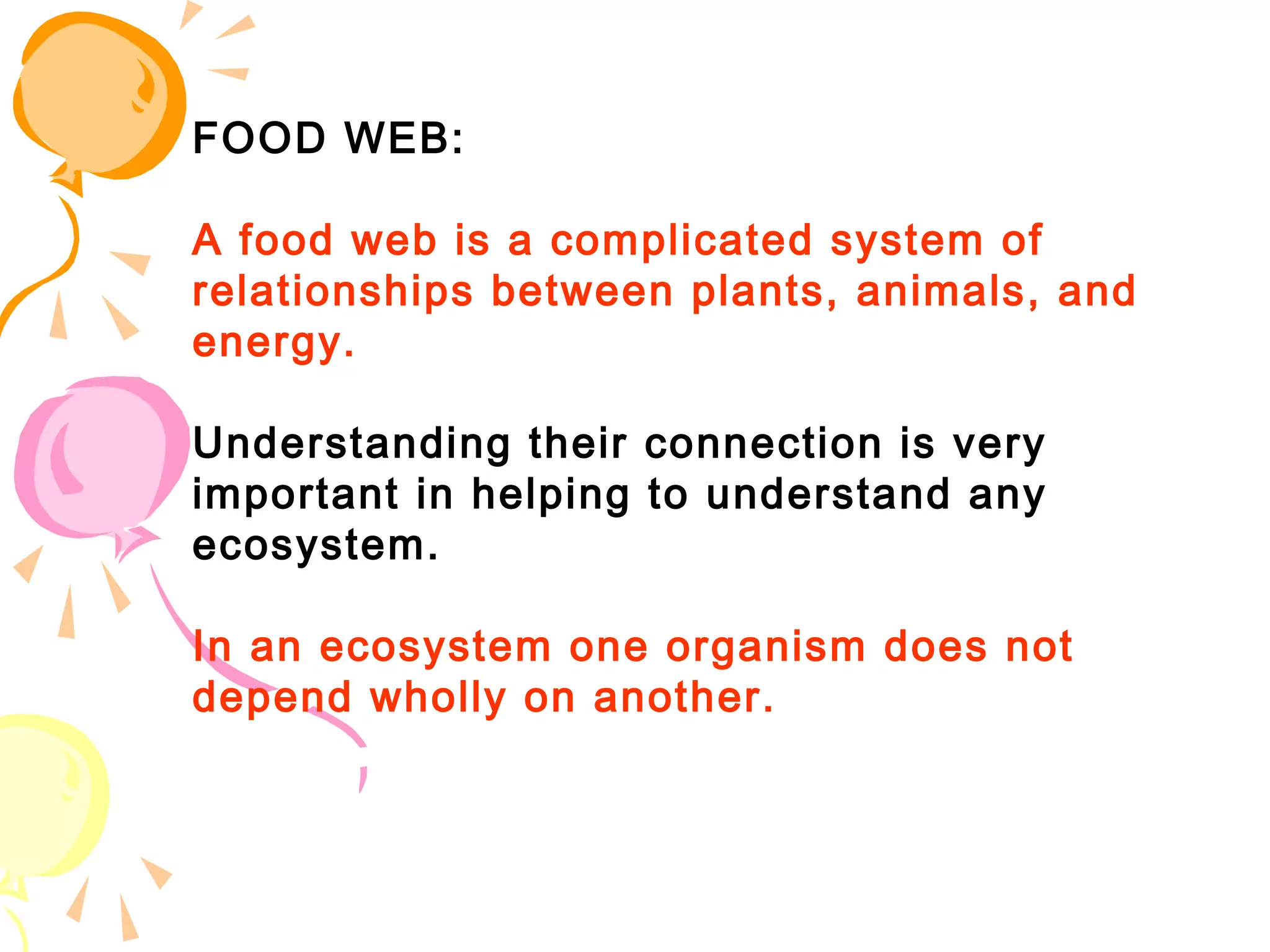 FOOD WEB:

A food web is a complicated system of
relationships between plants, animals, and
energy. 

Understanding their connection is very
important in helping to understand any
ecosystem. 

In an ecosystem one organism does not
depend wholly on another.
 