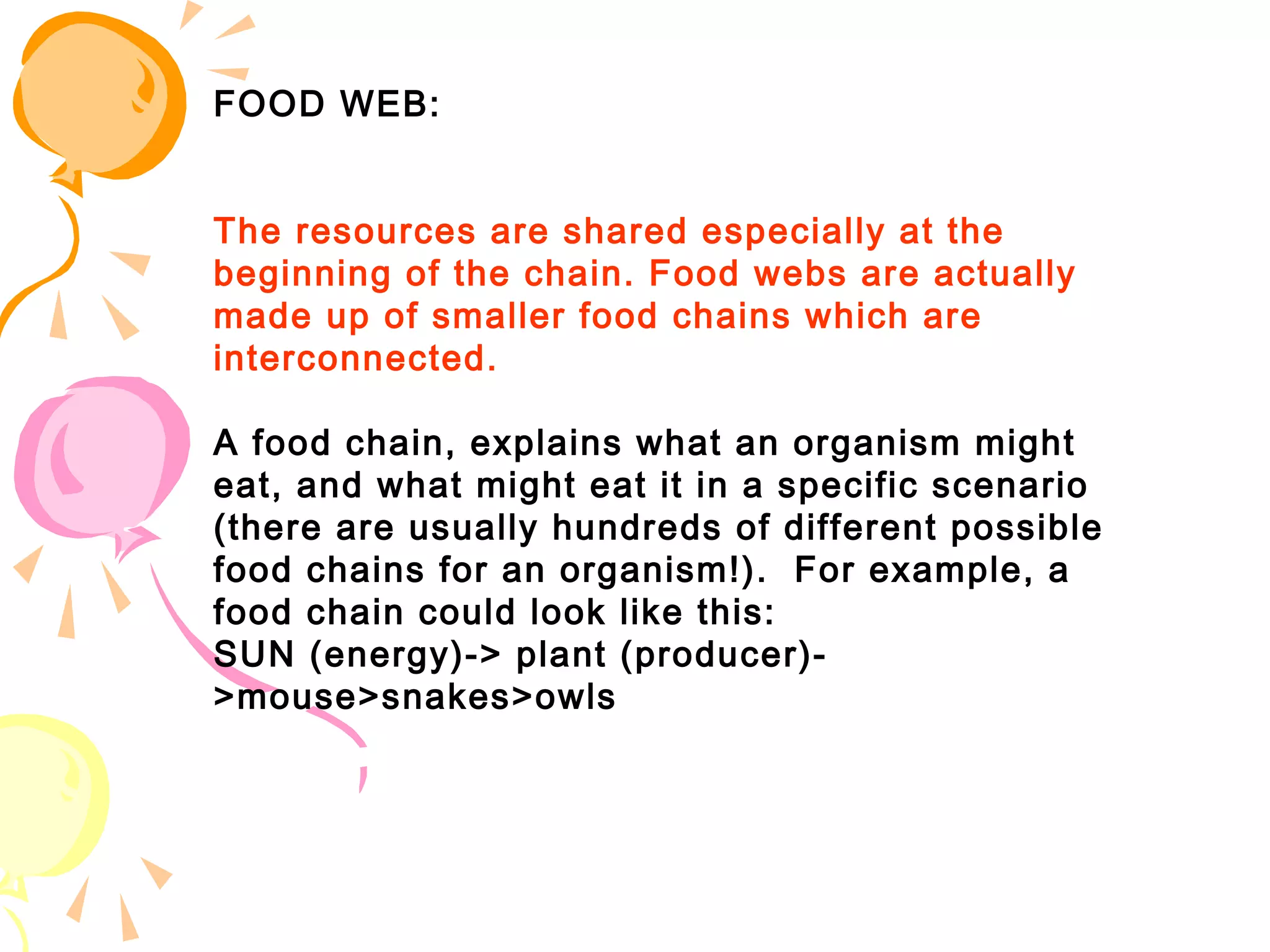 FOOD WEB:


The resources are shared especially at the
beginning of the chain. Food webs are actually
made up of smaller food chains which are
interconnected.

A food chain, explains what an organism might
eat, and what might eat it in a specific scenario
(there are usually hundreds of different possible
food chains for an organism!).  For example, a
food chain could look like this: 
SUN (energy)-> plant (producer)-
>mouse>snakes>owls
 