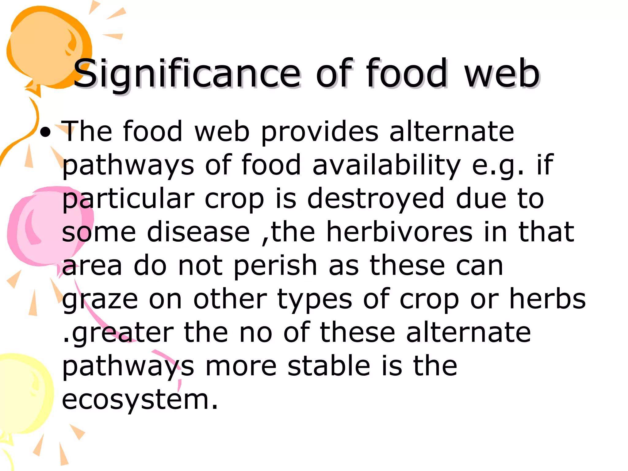 Significance of food web
• The food web provides alternate
  pathways of food availability e.g. if
  particular crop is destroyed due to
  some disease ,the herbivores in that
  area do not perish as these can
  graze on other types of crop or herbs
  .greater the no of these alternate
  pathways more stable is the
  ecosystem.
 