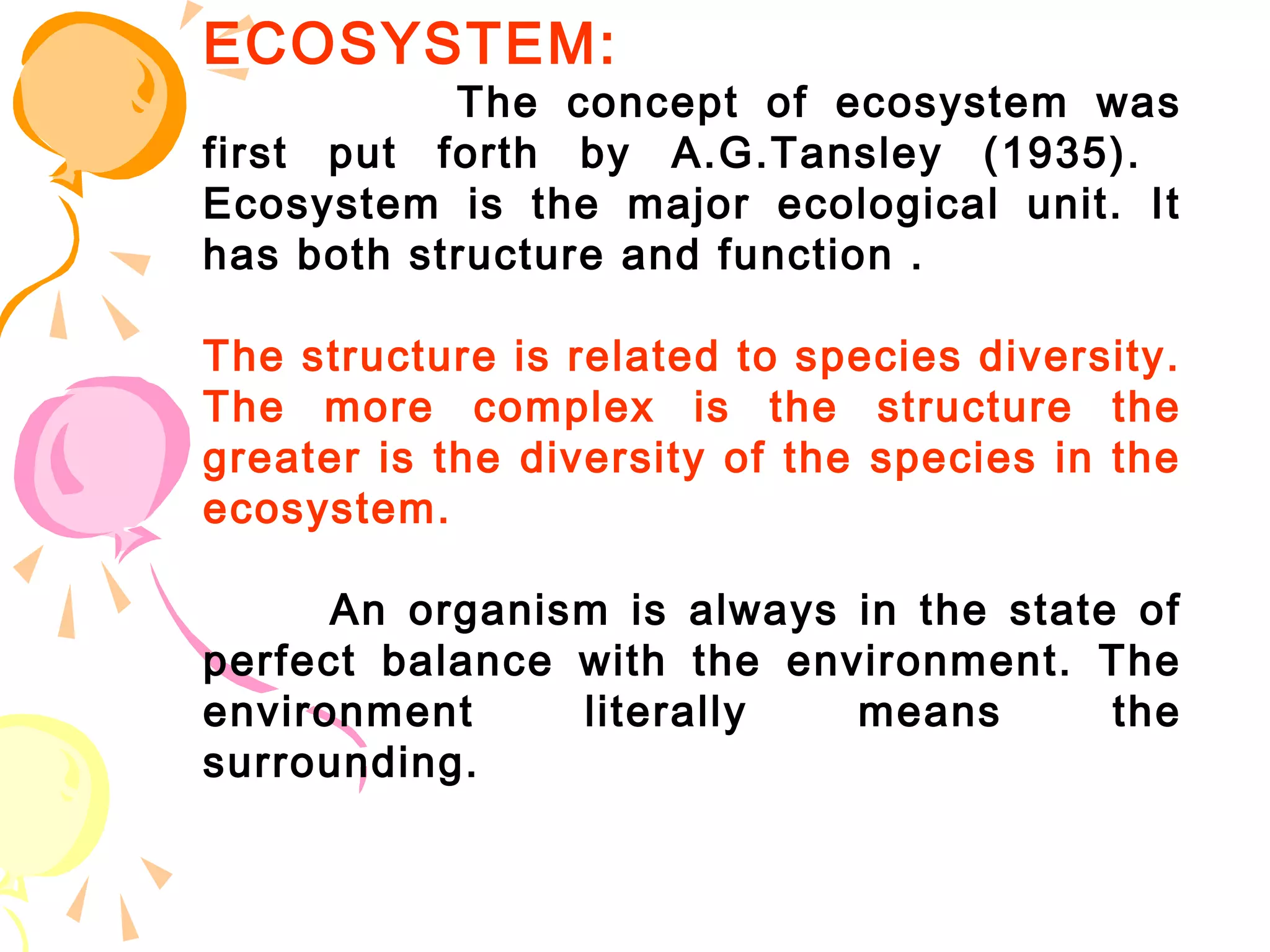 ECOSYSTEM:
           The concept of ecosystem was
first put forth by A.G.Tansley (1935).
Ecosystem is the major ecological unit. It
has both structure and function .

The structure is related to species diversity.
The more complex is the structure the
greater is the diversity of the species in the
ecosystem.

      An organism is always in the state of
perfect balance with the environment. The
environment     literally   means       the
surrounding.
 