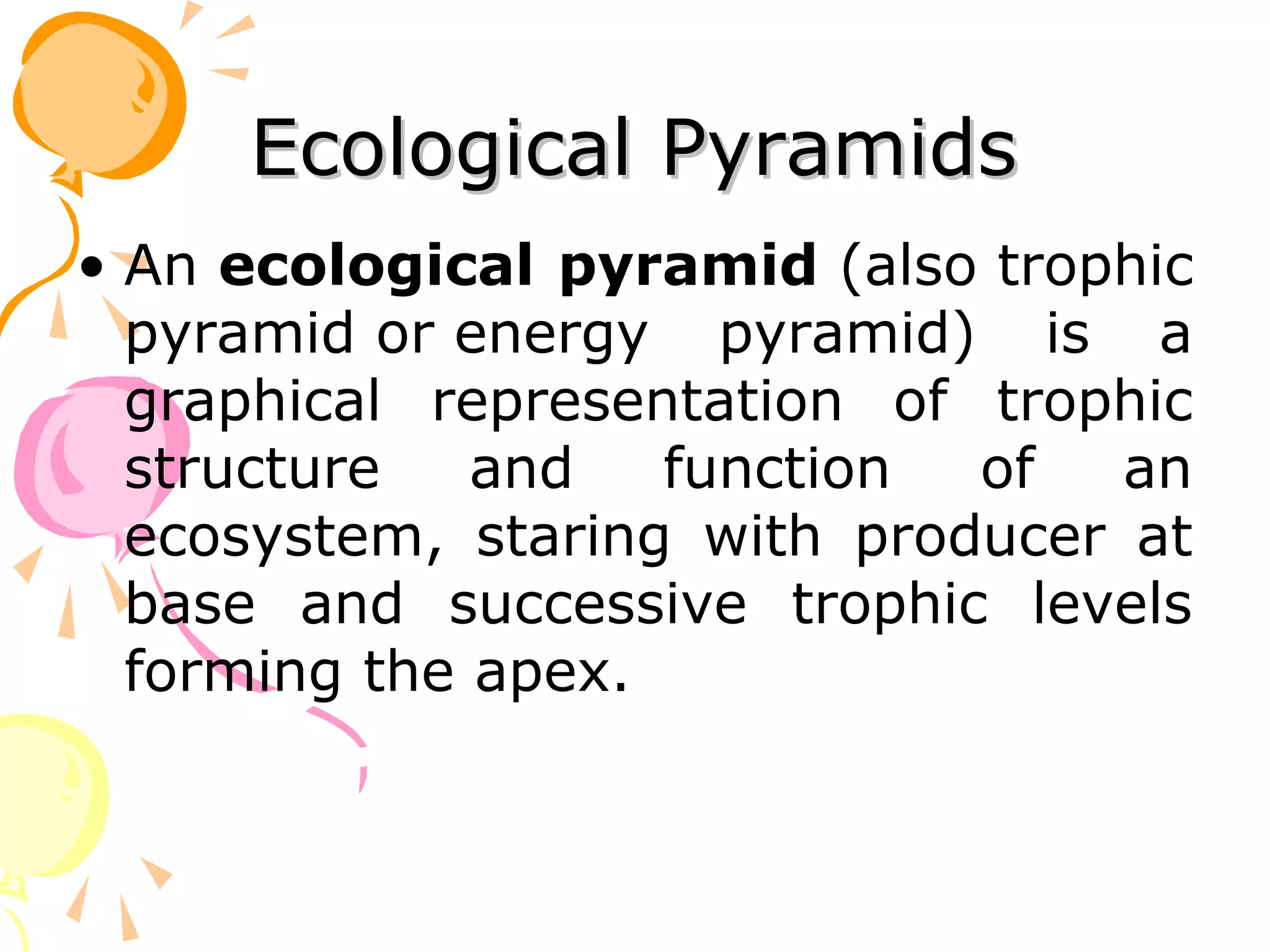 Ecological Pyramids
• An ecological pyramid (also trophic
  pyramid or energy pyramid) is a
  graphical representation of trophic
  structure   and   function  of   an
  ecosystem, staring with producer at
  base and successive trophic levels
  forming the apex.
 