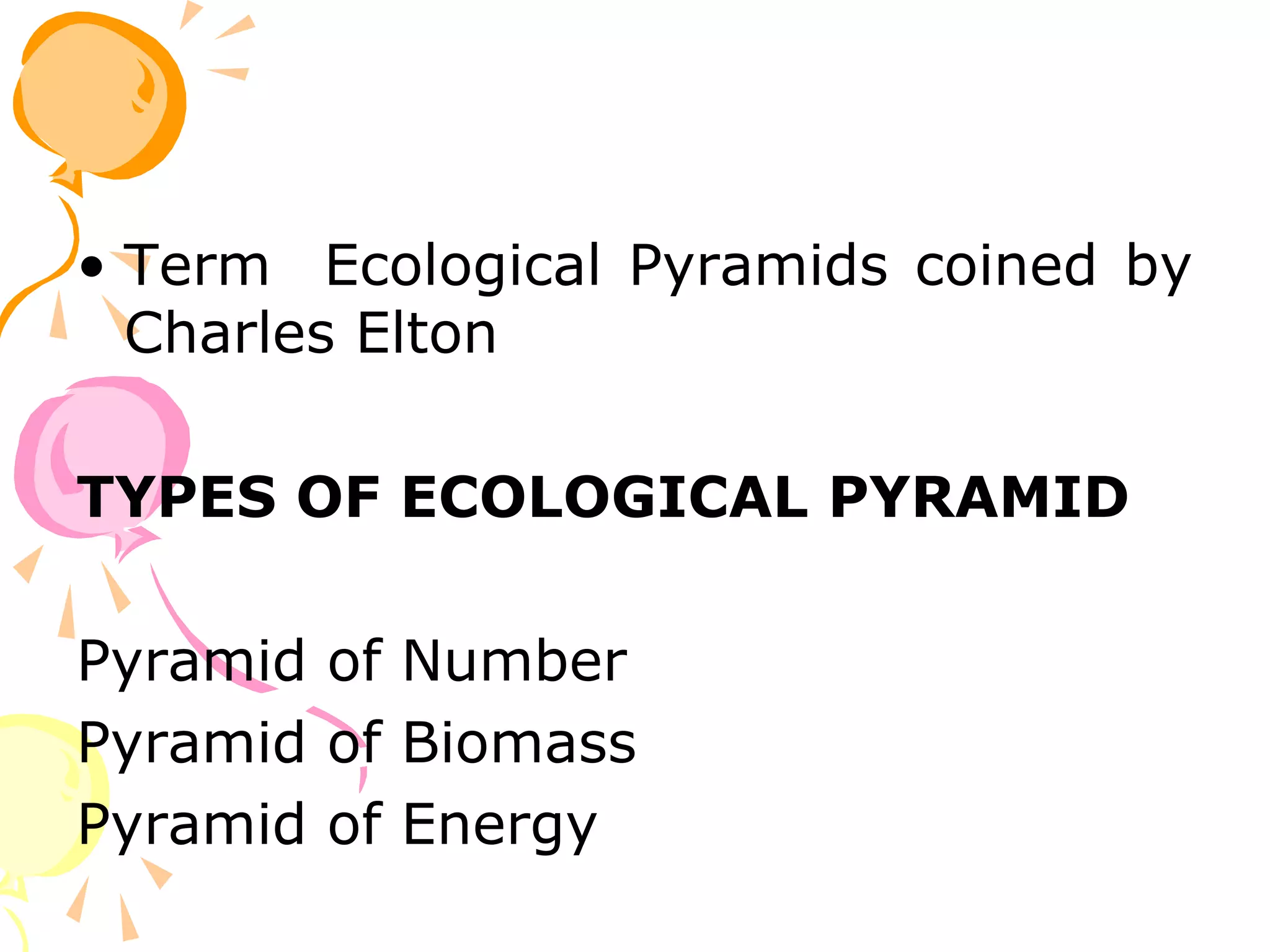 • Term Ecological Pyramids coined by
  Charles Elton

TYPES OF ECOLOGICAL PYRAMID

Pyramid of Number
Pyramid of Biomass
Pyramid of Energy
 