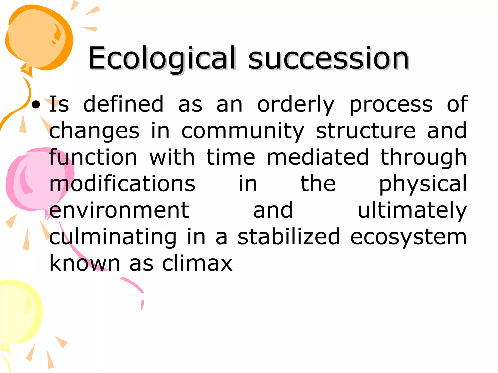 Ecological succession
• Is defined as an orderly process of
  changes in community structure and
  function with time mediated through
  modifications    in     the    physical
  environment        and       ultimately
  culminating in a stabilized ecosystem
  known as climax
 