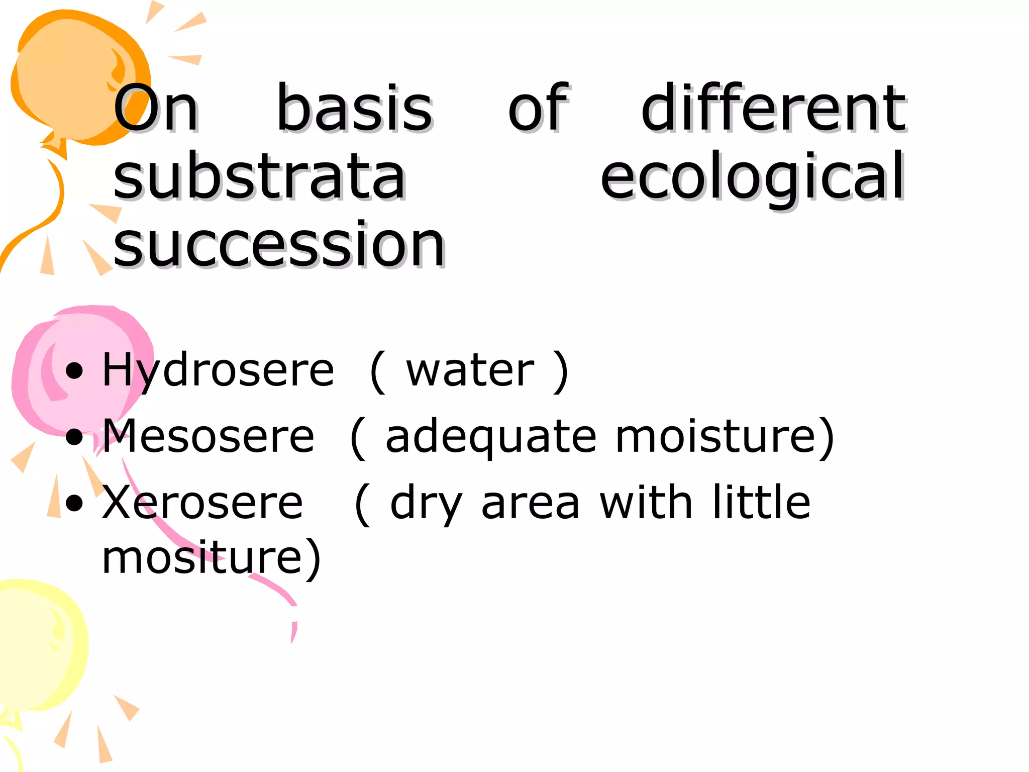 On basis of different
  substrata  ecological
  succession
• Hydrosere ( water )
• Mesosere ( adequate moisture)
• Xerosere ( dry area with little
  mositure)
 