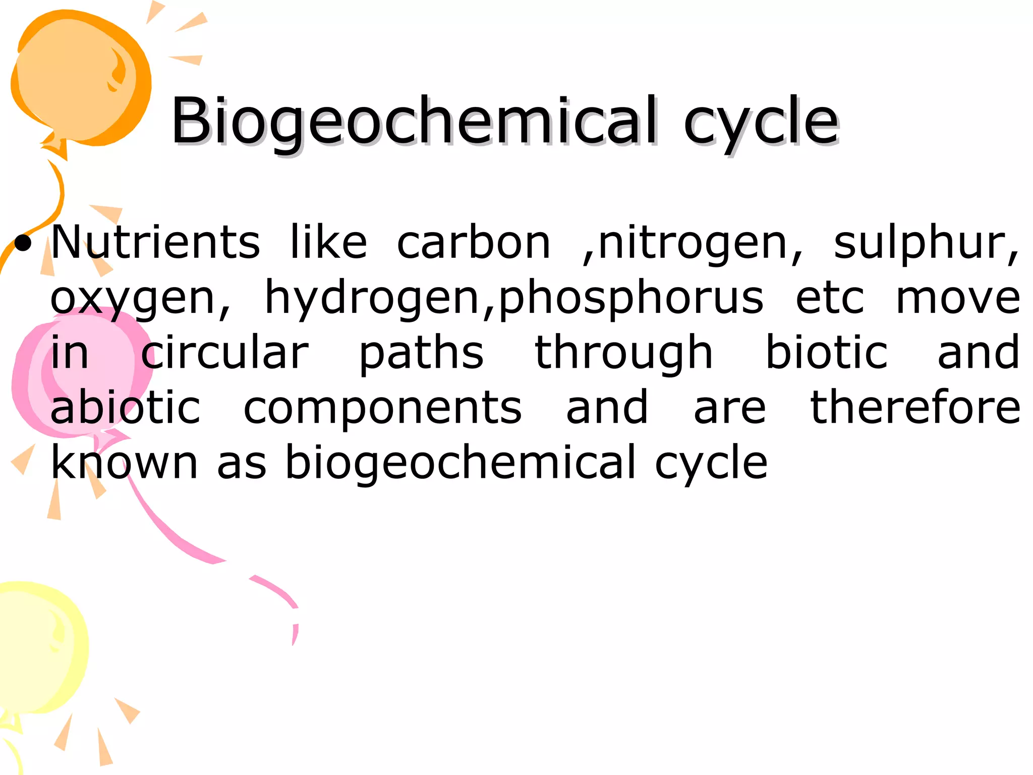 Biogeochemical cycle
• Nutrients like carbon ,nitrogen, sulphur,
  oxygen, hydrogen,phosphorus etc move
  in circular paths through biotic and
  abiotic components and are therefore
  known as biogeochemical cycle
 