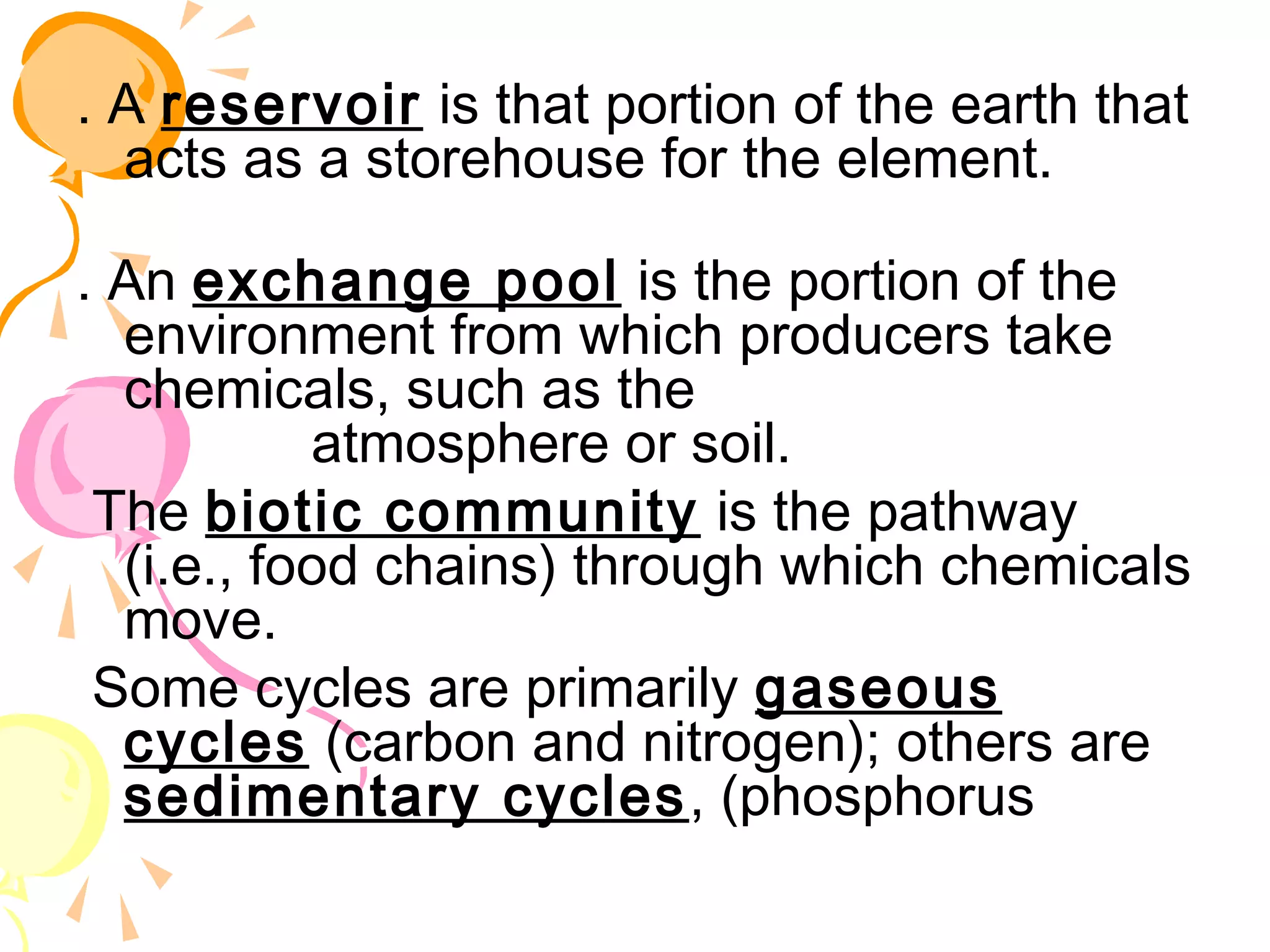 . A reservoir is that portion of the earth that
  acts as a storehouse for the element.

. An exchange pool is the portion of the
  environment from which producers take
  chemicals, such as the
              atmosphere or soil.
 The biotic community is the pathway
  (i.e., food chains) through which chemicals
  move.
 Some cycles are primarily gaseous
  cycles (carbon and nitrogen); others are
  sedimentary cycles , (phosphorus
 