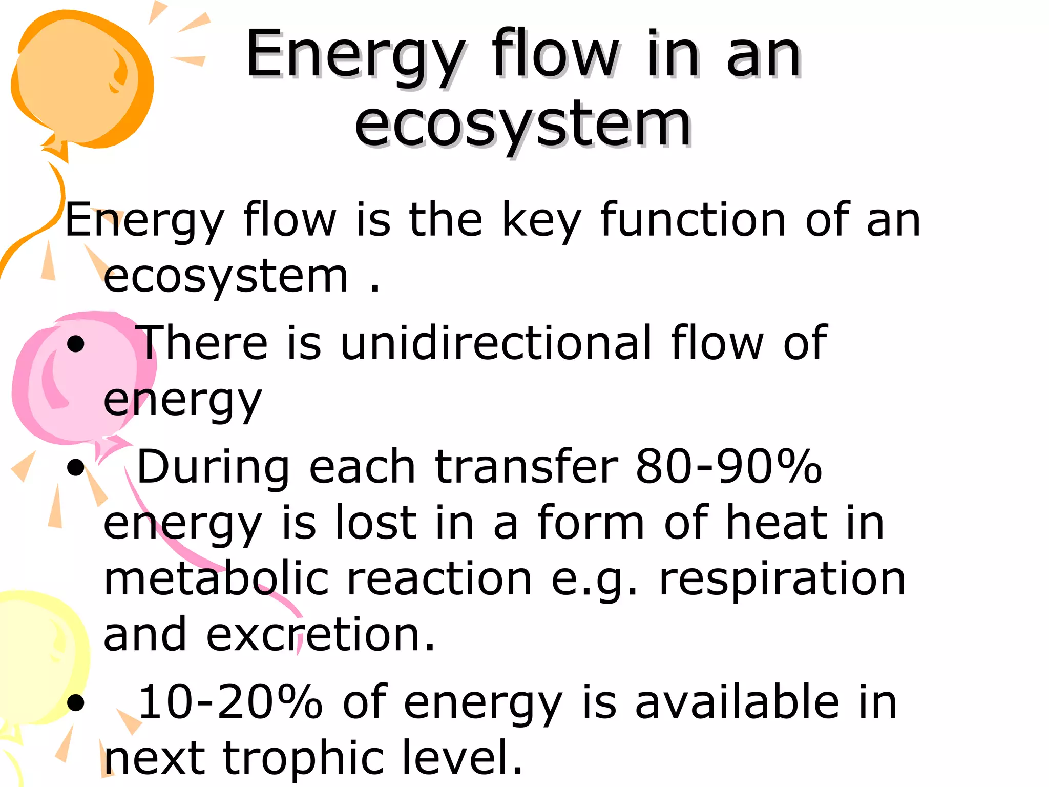 Energy flow in an
          ecosystem
Energy flow is the key function of an
 ecosystem .
• There is unidirectional flow of
 energy
• During each transfer 80-90%
 energy is lost in a form of heat in
 metabolic reaction e.g. respiration
 and excretion.
• 10-20% of energy is available in
 next trophic level.
 