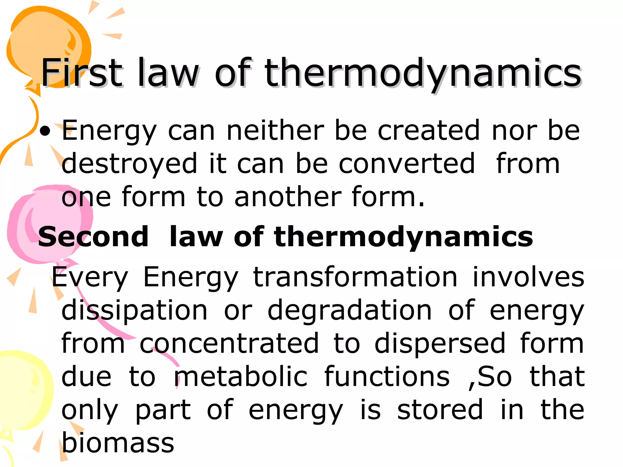 First law of thermodynamics
• Energy can neither be created nor be
  destroyed it can be converted from
  one form to another form.
Second law of thermodynamics
 Every Energy transformation involves
  dissipation or degradation of energy
  from concentrated to dispersed form
  due to metabolic functions ,So that
  only part of energy is stored in the
  biomass
 