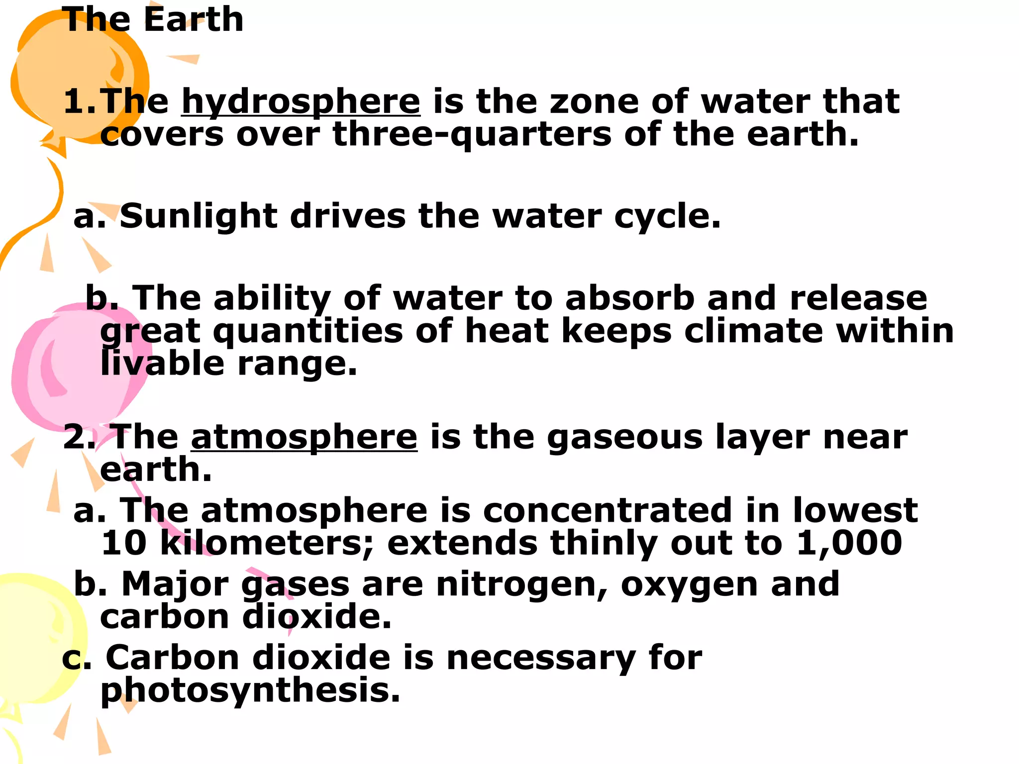 The Earth

1.The hydrosphere is the zone of water that
  covers over three-quarters of the earth.

a. Sunlight drives the water cycle.

 b. The ability of water to absorb and release
  great quantities of heat keeps climate within
  livable range.

2. The atmosphere is the gaseous layer near
   earth.
 a. The atmosphere is concentrated in lowest
   10 kilometers; extends thinly out to 1,000
 b. Major gases are nitrogen, oxygen and
   carbon dioxide.
c. Carbon dioxide is necessary for
   photosynthesis.
 