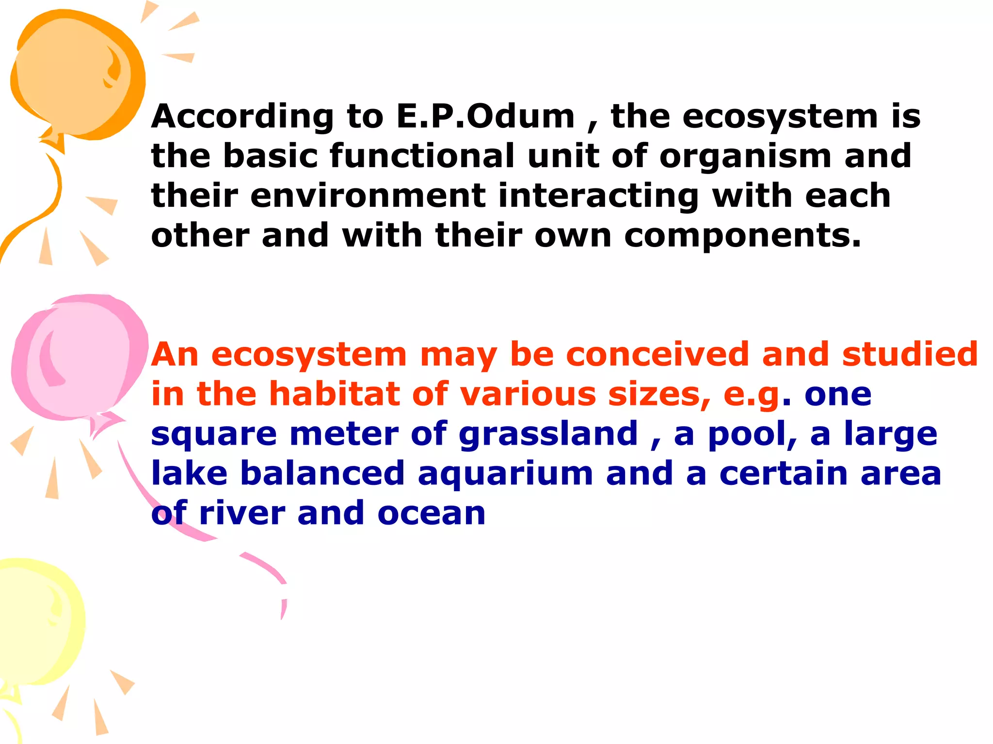 According to E.P.Odum , the ecosystem is
the basic functional unit of organism and
their environment interacting with each
other and with their own components.


An ecosystem may be conceived and studied
in the habitat of various sizes, e.g. one
square meter of grassland , a pool, a large
lake balanced aquarium and a certain area
of river and ocean
 