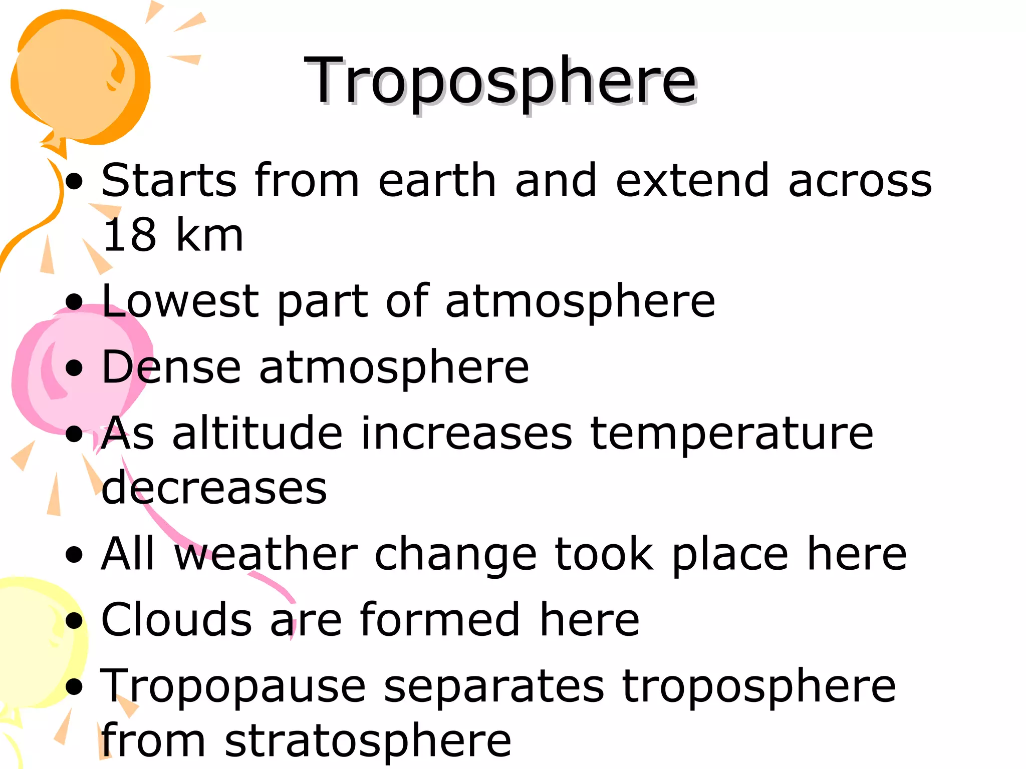 Troposphere
• Starts from earth and extend across
  18 km
• Lowest part of atmosphere
• Dense atmosphere
• As altitude increases temperature
  decreases
• All weather change took place here
• Clouds are formed here
• Tropopause separates troposphere
  from stratosphere
 