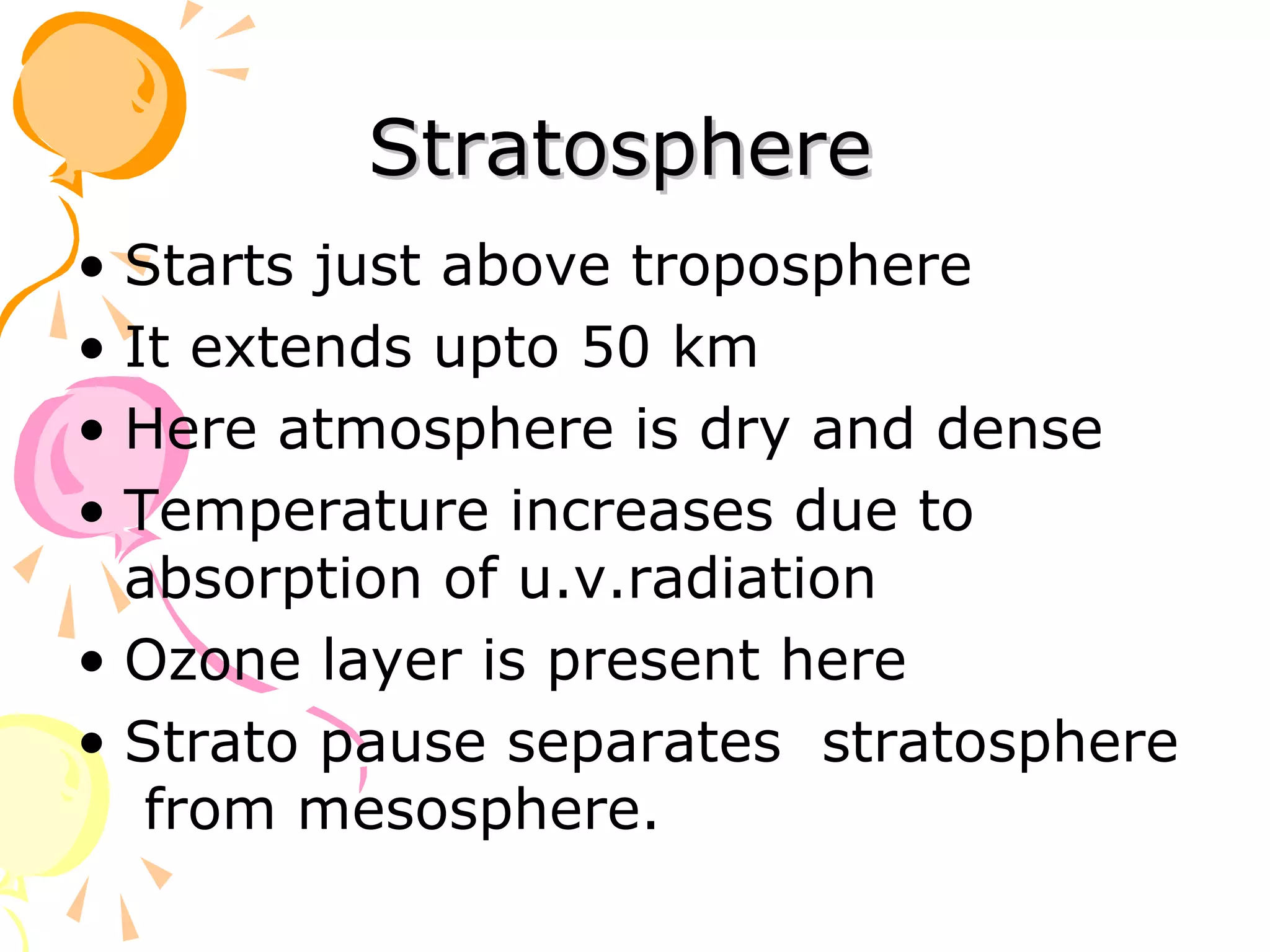Stratosphere
• Starts just above troposphere
• It extends upto 50 km
• Here atmosphere is dry and dense
• Temperature increases due to
  absorption of u.v.radiation
• Ozone layer is present here
• Strato pause separates stratosphere
   from mesosphere.
 