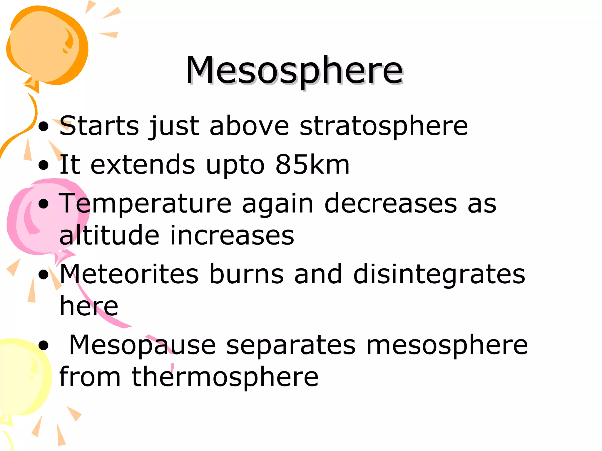 Mesosphere
• Starts just above stratosphere
• It extends upto 85km
• Temperature again decreases as
  altitude increases
• Meteorites burns and disintegrates
  here
• Mesopause separates mesosphere
  from thermosphere
 