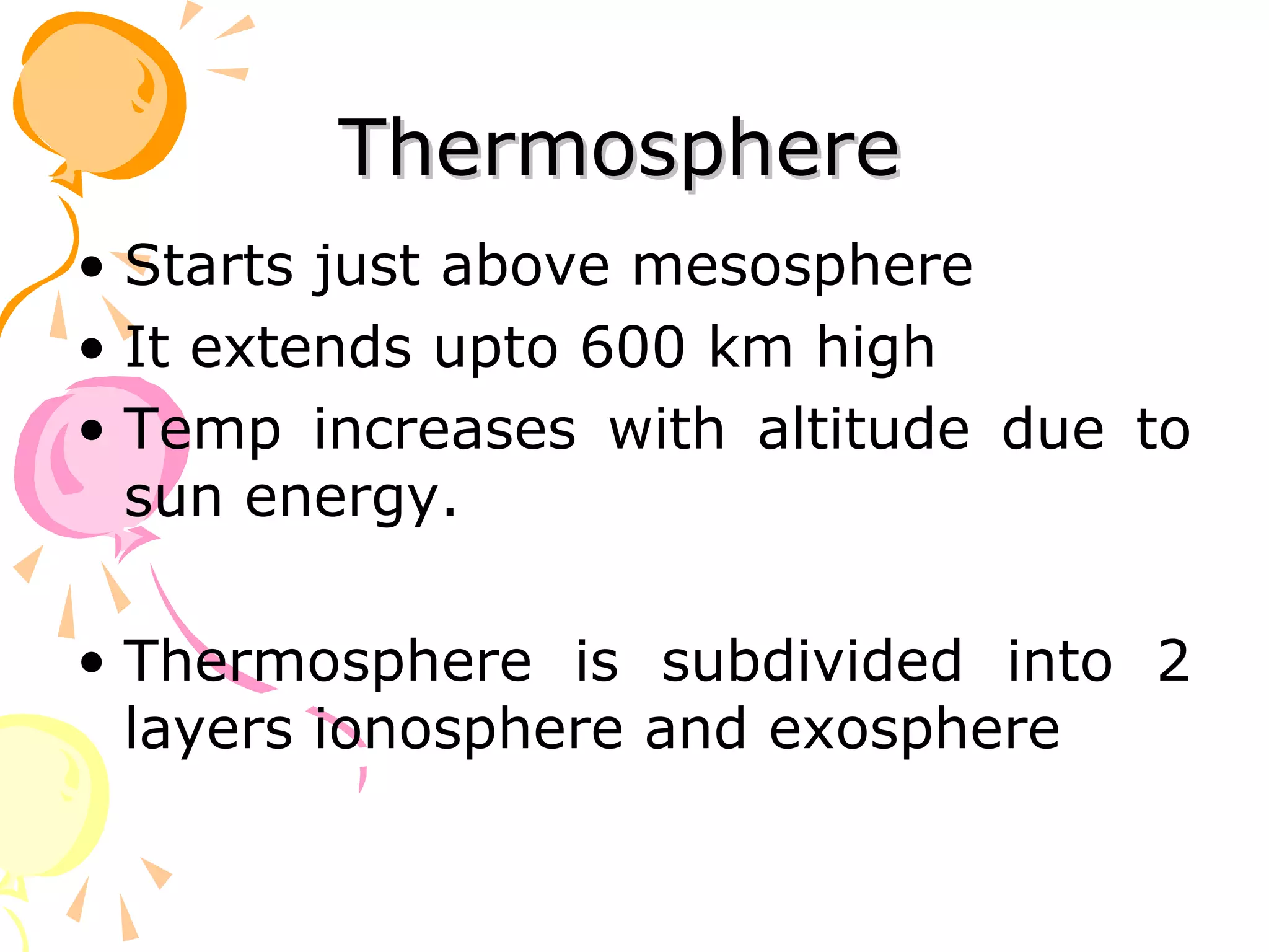 Thermosphere
• Starts just above mesosphere
• It extends upto 600 km high
• Temp increases with altitude due to
  sun energy.

• Thermosphere is subdivided into 2
  layers ionosphere and exosphere
 