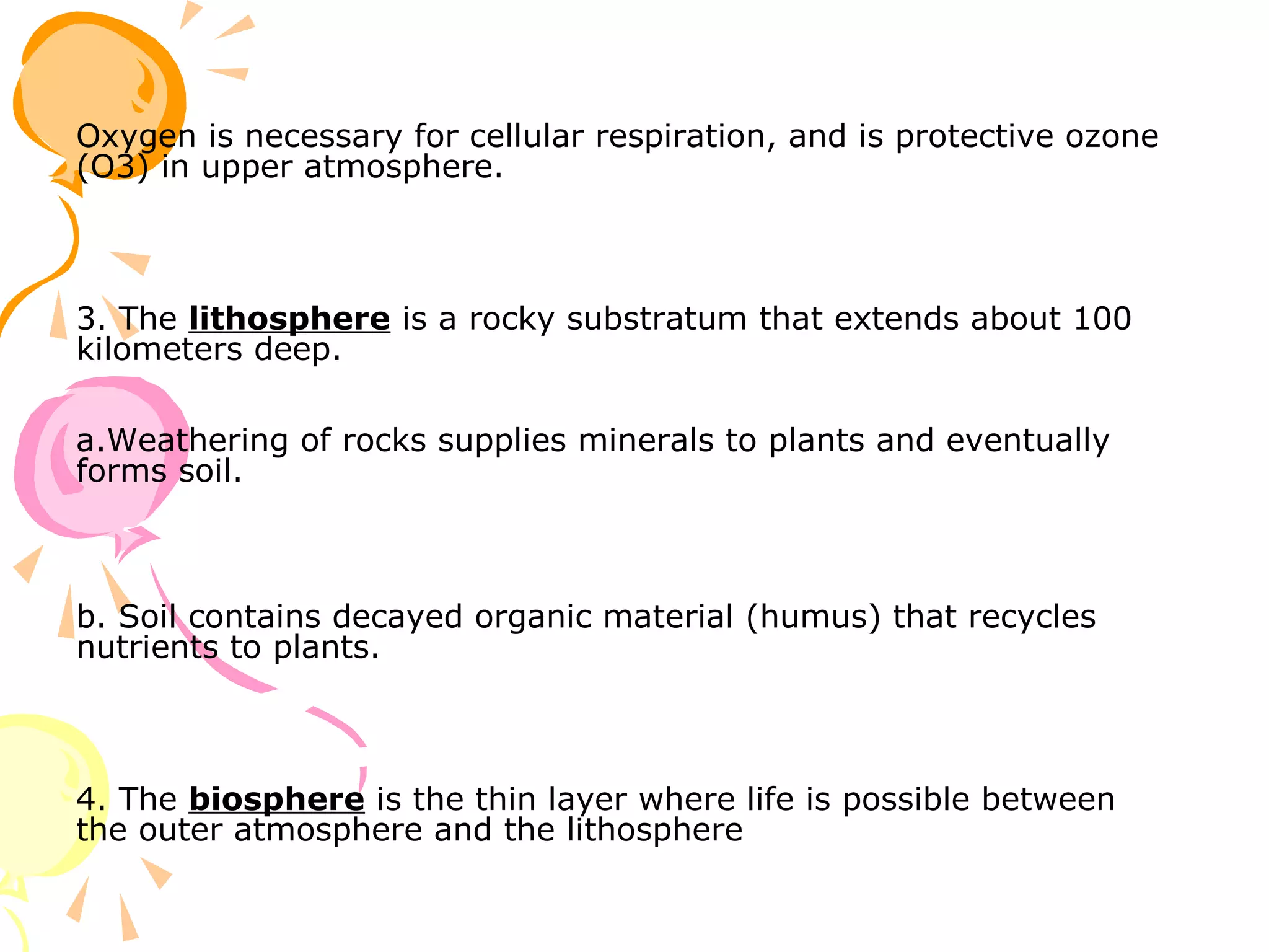 Oxygen is necessary for cellular respiration, and is protective ozone
(O3) in upper atmosphere.



3. The lithosphere is a rocky substratum that extends about 100
kilometers deep.

a.Weathering of rocks supplies minerals to plants and eventually
forms soil.



b. Soil contains decayed organic material (humus) that recycles
nutrients to plants.



4. The biosphere is the thin layer where life is possible between
the outer atmosphere and the lithosphere
 