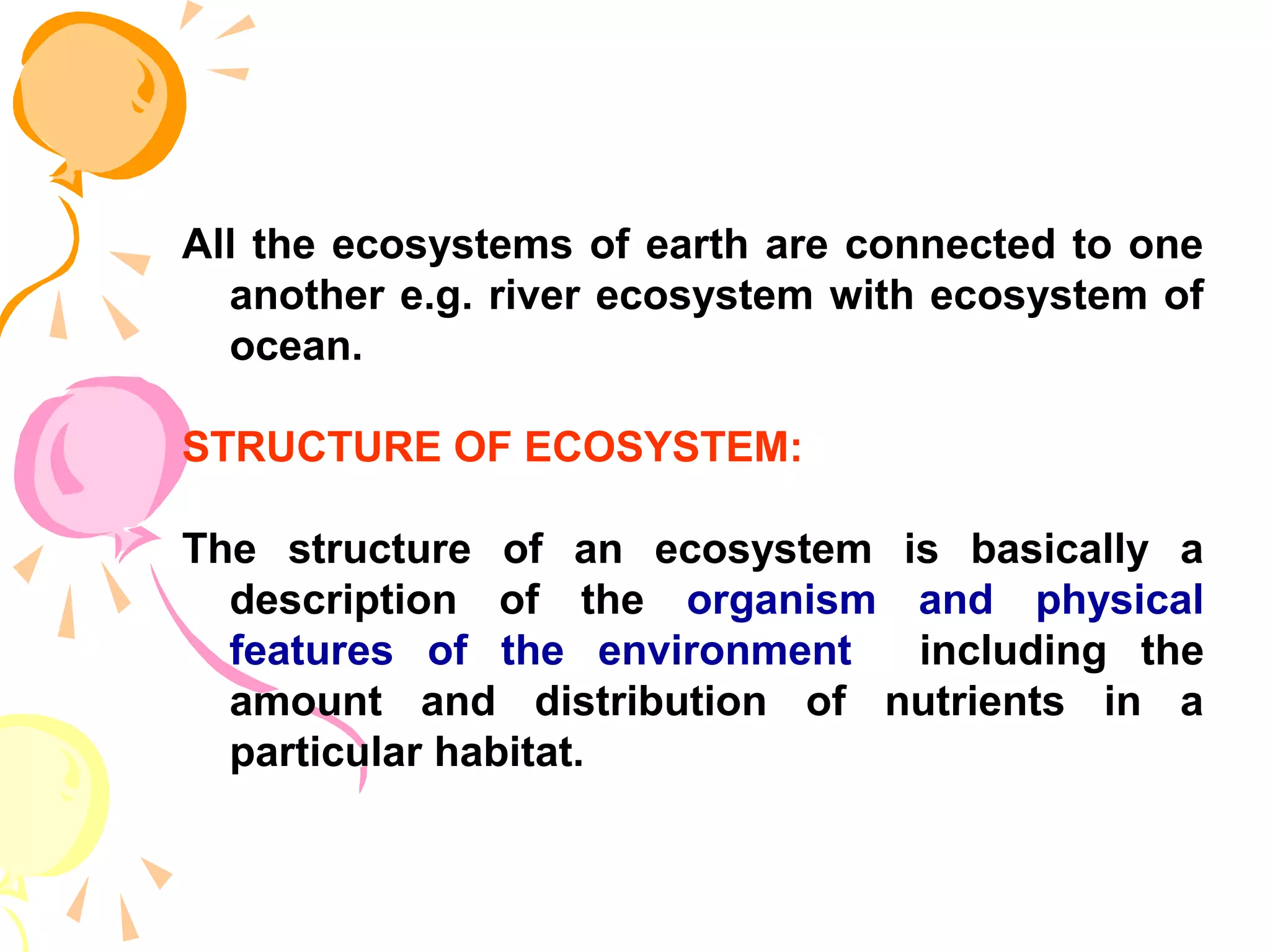All the ecosystems of earth are connected to one
  another e.g. river ecosystem with ecosystem of
  ocean.

STRUCTURE OF ECOSYSTEM:

The structure of an ecosystem is basically a
  description of the organism and physical
  features of the environment  including the
  amount and distribution of nutrients in a
  particular habitat.
 