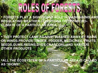  FORESTS PLAY A SIGNIFICANT ROLE IN MAINTAINING AND
REGULATING WEATHER CONDITIONS OR THE MICRO-
CLIMATE OF A PARTICULAR AREA.
 THEY PROTECT LAND AGAINST WASHED AWAY BY RAINS
OR WINDS.PROVIDE TIMBER, FODDER, MEDICINES, FRUITS,
SEEDS,GUMS,RESINS,DYES,CHARCOAL AND VARIOUS
OTHER PRODUCTS
ALL THE ECOSYSTEM OF A PARTICULAR AREA IS CALLED
AS “BIOME”
 