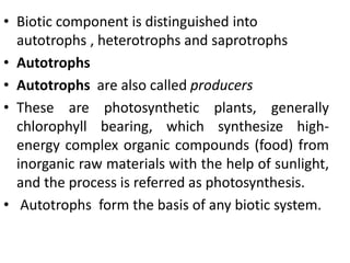 • Biotic component is distinguished into
autotrophs , heterotrophs and saprotrophs
• Autotrophs
• Autotrophs are also called producers
• These are photosynthetic plants, generally
chlorophyll bearing, which synthesize high-
energy complex organic compounds (food) from
inorganic raw materials with the help of sunlight,
and the process is referred as photosynthesis.
• Autotrophs form the basis of any biotic system.
 