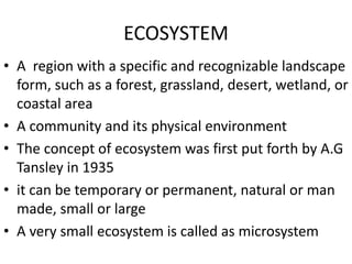 ECOSYSTEM
• A region with a specific and recognizable landscape
form, such as a forest, grassland, desert, wetland, or
coastal area
• A community and its physical environment
• The concept of ecosystem was first put forth by A.G
Tansley in 1935
• it can be temporary or permanent, natural or man
made, small or large
• A very small ecosystem is called as microsystem
 